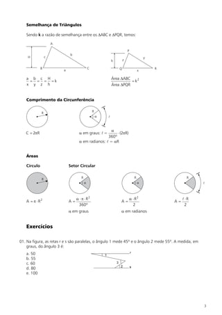 Semelhança de Triângulos

   Sendo k a razão de semelhança entre os DABC e DPQR, temos:

                     A

                                                                         P
                             b
    H            c                                                                     y
                                                             h       z

             B                               C                   Q                         R
                         a                                                         x

   a b c H                                                   Área DABC
    = = = =k                                                                  = k2
   x y z h                                                   Área DPQR


   Comprimento da Circunferência


             R                                   R
                                                     a   l



                                                     a
   C = 2pR                         a em graus: l =      ×(2pR)
                                                   360º
                                   a em radianos: l = aR


   Áreas

   Círculo                   Setor Circular


             R                       R                                         R                      R
                                         a                                         a                       l



                                  a ×p ×R2                                   a ×R2                  l ×R
   A = p ×R2                 A=                                  A=                            A=
                                   360º                                        2                     2
                             a em graus                          a em radianos


   Exercícios

01. Na figura, as retas r e s são paralelas, o ângulo 1 mede 45º e o ângulo 2 mede 55º. A medida, em
    graus, do ângulo 3 é:
   a. 50
   b. 55
   c. 60
   d. 80
   e. 100




                                                                                                           3
 
