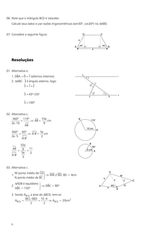 06. Note que o triângulo BCD é isósceles.
    Calcule seus lados e use razões trigonométricas (sen30º, cos30º) no DABD.


07. Considere a seguinte figura:




    Resoluções

01. Alternativa e.
        $     $ $
    1. DBA = D = 1 (alternos internos)
             $
    2. DABC: 3 é ângulo externo, logo:
             $ $ $
             3 = 1+2

               $
               3 = 45º +55º

               $
               3 = 100º


02. Alternativa c.
     360º 110º         55p
           =    Þ AB =     cm
    2p ×10              9
             AB

    360º 60º                5p
           =       Þ A' B'=    cm
    2p × 5                   3
             A' B'

           55p
    AB          11
          = 9 =
            5p  3
    A' B'
             3


03. Alternativa c.
         M ponto médio de CD ü
    1.                       ý Þ MN // BD; BD = 4cm
         N ponto médio de BC þ
         DADB é equilátero ü    $
    2.    $                ý Þ DBC = 90º
         ABC = 150º        þ
    3. Sendo ABCD a área do DBCD, tem-se:
              (BC) × (BD) 10 × 4
       ABCD =            =       Þ ABCD = 20cm2
                  2         2




    6
 