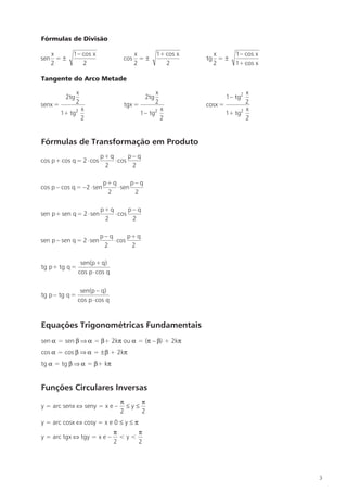Fórmulas de Divisão

   x        1– cos x                 x             1+ cos x     x       1– cos x
sen = ±                           cos = ±                     tg = ±
   2           2                     2                2         2       1+ cos x

Tangente do Arco Metade

                x                                  x                        x
          2tg                                2tg                    1– tg2
senx =          2                 tgx =            2          cosx =        2
               x2                                      x                  2 x
         1+ tg                            1– tg2                     1+ tg
               2                                       2                    2


Fórmulas de Transformação em Produto
                          p+ q       p– q
cos p+ cos q = 2 ⋅ cos         ⋅ cos
                           2          2

                           p+ q       p– q
cos p – cos q = –2 ⋅ sen        ⋅ sen
                            2          2

                          p+ q       p– q
sen p+ sen q = 2 ⋅ sen         ⋅ cos
                           2          2

                          p– q       p+ q
sen p – sen q = 2 ⋅ sen        ⋅ cos
                           2          2

                 sen(p+ q)
tg p+ tg q =
                cos p ⋅ cos q

                 sen(p – q)
tg p – tg q =
                cos p ⋅ cos q



Equações Trigonométricas Fundamentais
sen α = sen β ⇒ α = β+ 2kπ ou α = (π – β) + 2kπ
cos α = cos β ⇒ α = ±β + 2kπ
tg α = tg β ⇒ α = β+ kπ


Funções Circulares Inversas
                                 π     π
y = arc senx ⇔ seny = x e –        ≤y≤
                                 2     2
y = arc cosx ⇔ cosy = x e 0 ≤ y ≤ π
                                π     π
y = arc tgx ⇔ tgy = x e –         <y<
                                2     2




                                                                                   3
 