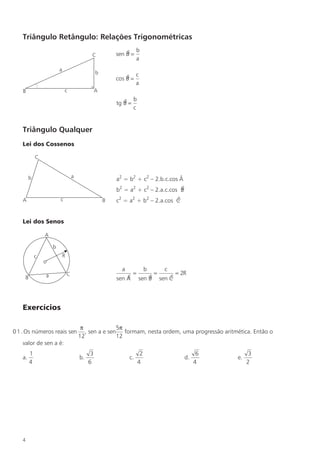 Triângulo Retângulo: Relações Trigonométricas
                                                                         b
                                                  C           sen B =
                                                                  $
                                                                         a
                            a
                                                      b
                                                                  $ c
                                                              cos B =
                                                                      a
    B                           c                     A

                                                                 $ b
                                                              tg B =
                                                                     c


    Triângulo Qualquer
    Lei dos Cossenos

                C


                                        a
         b                                                    a2 = b2 + c2 – 2.b.c.cos Â
                                                              b2 = a2 + c2 – 2.a.c.cos B
                                                                                       $

    A                       c                             B   c2 = a2 + b2 – 2.a.cos C
                                                                                     $


    Lei dos Senos

                    A

                        b
                c               R
                    o
                                                                a              b        c
                    a               C                                 =            =           = 2R
        B                                                         $
                                                              sen A           $
                                                                          sen B            $
                                                                                       sen C



    Exercícios

                                             π              5π
0 1 . Os números reais sen                     , sen a e sen formam, nesta ordem, uma progressão aritmética. Então o
                                            12              12
    valor de sen a é:
            1                                     3                        2                            6         3
    a.                                      b.                      c.                            d.        e.
            4                                    6                        4                            4         2




    4
 