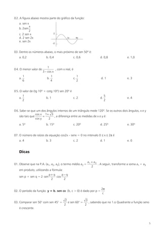 0 2 . A figura abaixo mostra parte do gráfico da função:
    a. sen x
            x
    b. 2sen
            2
    c. 2 sen x
    d. 2 sen 2x
    e. sen 2x


03. Dentre os números abaixo, o mais próximo de sen 50º é:
    a. 0,2                 b. 0,4                    c. 0,6            d. 0,8               e. 1,0


                             1
0 4 . O menor valor de             , com x real, é
                         3 – cos x
         1                       1                        1
    a.                      b.                       c.                 d. 1                e. 3
         6                       4                        2


0 5 . O valor de (tg 10º + cotg 10º) sen 20º é
         1                                                                  5
    a.                     b. 1                      c. 2              d.                   e. 4
         2                                                                  2


0 6 . Sabe–se que um dos ângulos internos de um triângulo mede 120º. Se os outros dois ângulos, x e y
                  cos x 1 + 3
     são tais que       =     , a diferença entre as medidas de x e y é:
                  cos y    2
    a. 5º                  b. 15º                    c. 20º            d. 25º               e. 30º


07. O número de raízes da equação cos2x – senx = 0 no intervalo 0 ≤ x ≤ 2π é
    a. 4                   b. 3                      c. 2              d. 1                 e. 0


    Dicas

                                                              a1 + a3
01. Observe que na P.A. (a1, a2, a3), o termo médio a2 =              . A seguir, transforme a soma a1 + a3
                                                                 2
    em produto, utilizando a fórmula:
                              p+ q       p−q
    sen p + sen q = 2 ⋅ sen        ⋅ cos
                               2          2


                                                                        2π
02. O período da função y = b. sen cx (b, c > 0) é dado por p =
                                                                         c

                                           2              3
03. Comparar sen 50° com sen 45° =           e sen 60° =    , sabendo que no 1.o Quadrante a função seno
                                          2              2
    é crescente.




                                                                                                              5
 