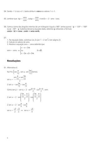 04. Sendo –1 ≤ cos x ≤ 1, basta atribuir a cos x os valores 1 e –1.


                          senx           cosx
05. Lembrar que tgx =          , cotgx =      e sen2x = 2 · senx · cosx.
                          cosx           senx


06. Como a soma dos ângulos internos de um triângulo é igual a 180º, temos que x + y + 120º = 180º
    ou x = 60º – y. Substituindo x na equação dada, obtemos y utilizando a fórmula
    cos(a – b) = cosa . cosb + sena senb.


07.                                                      2
      1. Na equação dada, substitua cos 2x por 1 – 2 sen x (ver página 2).
      2. Calcule os valores de senx.
      3. Resolva a equação senx = sena sabendo que:
                     x = a + 2kπ
                    
      senx = sena ⇒ ou                     (k ∈Z)
                     x = ( π - a ) + 2kπ
                    


      Resoluções

01. Alternativa d.
                   π           5π 
      Na P.A.  sen , sen a, sen  temos:
                  12           12 
                   π       5π
                sen  + sen
      sen a =     12       12
                     2
                    5π       π
      2 sen a = sen + sen
                    12      12
                                      p+ q       p−q
      Como sen p + sen q = 2 · sen         · cos     , vem:
                                       2           2
                        5π π           5π π 
                          +               - 
      2 sen a = 2 · sen 12 12    · cos 12 12 
                          2            2 
                                               
                       π      π
      2 sen a = 2 · sen · cos
                       4      6
                 2 3            6
      sen a =     ⋅  ⇒ sen a =
                2 2            4




      6
 