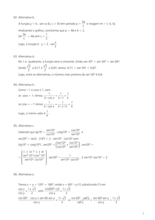 02. Alternativa b.
                                                         2π
    A função y = b . sen cx (b, c > 0) tem período p =      e imagem Im = [- b, b].
                                                          c
    Analisando o gráfico, concluímos que p = 4π e b = 2.
       2π                  1
    De     = 4π vem c = .
        c                 2
                                 x
    Logo, a função é y = 2 . sen
                                 2


03. Alternativa d.
    No 1.o quadrante, a função seno é crescente. Então sen 45º < sen 50º < sen 60º.
             2           3
    Sendo      ≅ 0,71 e    ≅ 0,87, temos: 0,71 < sen 50º < 0,87.
            2           2
    Logo, entre as alternativas, o número mais próximo de sen 50º é 0,8.


04. Alternativa b.
    Como – 1 ≤ cosx ≤ 1, vem:
                            1       1    1
    se cosx = 1, temos:          =     =
                        3 − cos x 3 − 1 2
                              1         1      1
    se cosx = – 1 temos            =         =
                          3 − cos x 3 − ( −1) 4
                            1
    Logo, o menor valor é     .
                            4


05. Alternativa c.
                            sen10º             cos10º
    Sabendo que tg10º =            , cotg10º =        e
                            cos10º             sen10º
    sen20º = sen2 . (10º) = 2 . sen10º . cos10º vem:
                                   sen10º cos10º 
    (tg10º + cotg10º) . sen20º =          +        . sen20º =
                                   cos10º sen10º 
               1
      6 4 44 7 4 4 4  8
                          
       sen 10º + cos 2 10º
          2
                                              1
    =                      . sen20º =                . 2 sen10º cos10º = 2
      sen10º⋅ cos10º                  sen10º⋅ cos10º
                          
                          


06. Alternativa e.


    Temos x + y + 120º = 180º, então x = 60º – y (1) substituindo (1) em
    cos x 1 + 3         cos (60º − y ) 1 + 3
          =      , vem:               =
    cos y    2              cos y         2
    cos 60º ⋅ cos y + sen 60 sen y 1+ 3   cos 60º ⋅ cos y sen 60º sen y 1 + 3
                                  =     ⇒                +             =
                cos y                2         cos y          cos y        2


                                                                                      7
 