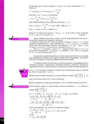 b) Podemos supor x ≠ 0 pois a equação x2 + 4xcos y + 4 = 0 não é satisfeita para x = 0.
                          Sendo x ≠ 0
                                                                       x2 + 4
                           x 2 + 4 x cos y + 4 = 0 ⇔ cos y = −
                                                                        4x
                          Para todo y ∈ R, -1 ≤ cos y ≤1 de modo que
                                     x2 + 4            x2 + 4
                           −1≤ −            ≤ 1 ⇔ −1 ≤        ≤1
                                      4x                4x
                          Pelo resultado obtido no item a, podemos concluir que x = ± 2
                                               x2 + 4
                          Para x = 2, cos y =         = −1 ⇔ y = (2k + 1)π , k ∈ Z e
                                                 4x
                          Para x = -2, cos y = 1 ⇔ y = 2kπ , k ∈ Z .

                          Resposta: As soluções da equação x2 +4xcos y + 4 = 0 são todos os pares ordenados
                          (2, (2k + 1) π) e (-2, 2k π) com k ∈ Z.                             (3 pontos)

         Comentários              Muitos candidatos procuraram resolver o item b independentemente do item a –
                          provavelmente porque não conseguiam relacioná-los.
                            A solução do item b sem usar o item a considera a equação x2 +4xcos y + 4 = 0 como
                          equação do segundo grau em x, cujos coeficientes são a = 1, b = 4cos y e c = 4 e trata de
                          buscar raízes reais dessa equação. Para isso, o discriminante ∆ = b2 – 4ac = 16cos2y – 16 ≥ 0
                          ⇔ 16cos2y ≥ 16 ⇔ cos2 ≥ 1 e isto ocorre se, e somente se, cos y = ± 1.
                                  Para cos y = 1 e, portanto, y = 2kπ, k ∈ Z a equação inicial se reduz a x2 + 4x + 4 = 0
                          que somente é satisfeita para x = -2. Para cos y = -1 e, portanto, y = (2k + 1) π, k ∈ Z a equação
                          x2 - 4x + 4 = 0 tem como única raiz x = 2.

                                   Esta questão foi considerada pela Banca Corretora não somente difícil de ser entendida
                          e/ou resolvida pelos candidatos – pois exigia uma análise sutil de desigualdades – mas também
                          difícil de ser corrigida em virtude das múltiplas alternativas de solução.

                                 O resultado (média 0,20) mostra que o estudo de inequações e desigualdades deve ser
                          reforçado no primeiro e segundo graus, enfatizando conceitos e raciocínios e deixando em
                          segundo plano artifícios, regras particulares e esquemas que não são entendidos pelos alunos.

                          Se z = x + iy é um número complexo, o número real x é chamado parte real de z e é indicado
                          por Re(z ) , ou seja, Re( x + iy ) = x.
              Questão                                                                                      z + 2i  1
                11        a) Mostre que o conjunto dos pontos ( x, y) que satisfazem à equação Re                  = , ao
                                                                                                           z−2  2
                          qual se acrescenta o ponto ( 2,0 ) , é uma circunferência.

                          b) Ache a equação da reta que passa pelo ponto (−2,0) e é tangente àquela circunferência.

      Resposta Esperada Vamos encontrar os pares (x, y) para os quais os números complexos z = x +iy satisfazem à
                                        z + 2i  1
                          equação    Re        = .
                                        z−2  2
                          Se z = x +iy então z + 2i = x +(y + 2)i e z - 2 = x – 2 + iy; para z ≠ (2, 0) temos
                           x + ( y + 2 )i [x + ( y + 2 )i ] [x − 2 − iy ]
                                         =                                =
                            x − 2 + iy           (x − 2 )2 + y 2
                               x (x − 2 ) + y ( y + 2 ) + [(x − 2 )( y + 2 ) − xy ] i
                           =
                                                     (x − 2 )2 + y 2
                          Como o denominador é um número real, chegamos à equação
                           x 2 − 2x + y 2 + 2 y             1
                                                       =      ⇔ x2 + y2 + 4y + 4 = 8
                               (x − 2)  2
                                            +y   2
                                                            2
                          ou seja
                           x 2 + ( y + 2) = 2 2
                                            2
                                                 ( )    2


110
 