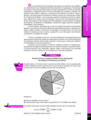 prova de Matemática do Vestibular Unicamp procura identificar nos candidatos
                   um conhecimento crítico e integrado da matemática de primeiro e segundo graus.” Para alcançar
                   esse objetivo, a Banca tem procurado elaborar uma prova abrangente em termos de conteúdos
                   programáticos, equilibrada quanto ao nível de dificuldade dos problemas, iniciando com




                                                                                                                    MATEMÁTICA
                   questões muito simples e objetivas e terminando com problemas mais difíceis. Todas as
                   questões, entretanto, podem ser totalmente resolvidas com base nos conteúdos que constam
                   do “Programa do Vestibular” e que são aqueles usualmente ensinados no primeiro e segundo
                   graus. Alguns desses tópicos merecem destaque, não por serem mais importantes que os
                   demais, mas porque têm sido ensinados de forma inadequada: Gráficos de funções, Resolução
                   de problemas, Combinatória e Probabilidade, Geometria no espaço, Números complexos,
                   Desigualdades e Aproximações.
                           Convém destacar, desde logo, que o êxito na resolução das questões de matemática
                   depende, essencialmente, da leitura cuidadosa de cada problema proposto; a elaboração de
                   figuras e gráficos também é fortemente recomendada. Os cálculos devem ser feitos com
                   cuidado, as respostas precisam ser claras e, quando for o caso, não esquecer de mencionar,
                   corretamente, as unidades de medidas.

                          Como em vestibulares anteriores, a prova de Matemática da Unicamp 98 apresenta
                   quatro questões iniciais muito simples que exigem apenas raciocínio e um conhecimento básico
                   de matemática elementar. Mesmo assim, a questão 3, mostrou que a maioria dos candidatos
                   tem dificuldades em conceitos elementares.
                          A questão 5 procura valorizar o ensino de contagem no primeiro e segundo graus,
                   passando uma mensagem de importância deste tema. A partir deste ponto, as questões tornam-
                   se progressivamente mais elaboradas; algumas exigem conhecimentos de conteúdos
                   específicos, outras um domínio de técnicas algébricas e raciocínios cuidadosos.


                                                              Questões
                                  Atenção: Escreva a resolução COMPLETA de cada questão
                                          nos espaços reservados para as mesmas.

                   O gráfico abaixo, em forma de pizza, representa as notas obtidas em uma questão pelos
                   32.000 candidatos presentes à primeira fase de uma prova de vestibular. Ele mostra, por
        Questão    exemplo, que 32% desses candidatos tiveram nota 2 nessa questão.
          1




                   Pergunta-se:

                   a) Quantos candidatos tiveram nota 3 ?
                   b) É possível afirmar que a nota média, nessa questão, foi ≤ 2? Justifique sua resposta.

Resposta Esperada a) O gráfico mostra que 16% dos 32.000 candidatos tiveram nota 3. De modo que
                                                        16
                                    16% de   32.000 =       ⋅ 32.000 = 5.120
                                                        100
                   Resposta: 5.120 candidatos tiveram a nota 3.                                        (2 pontos)

                                                                                                                          103
 
