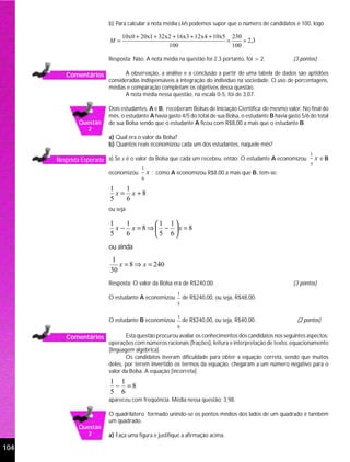 b) Para calcular a nota média (M) podemos supor que o número de candidatos é 100, logo

                               10x0 + 20x1 + 32x 2 + 16x3 + 12x 4 + 10x5 230
                          M=                                            =     = 2,3
                                                 100                      100

                          Resposta: Não. A nota média na questão foi 2,3 portanto, foi > 2.               (3 pontos)

         Comentários             A observação, a análise e a conclusão a partir de uma tabela de dados são aptidões
                          consideradas indispensáveis à integração do indivíduo na sociedade. O uso de porcentagens,
                          médias e comparação completam os objetivos dessa questão.
                                 A nota média nessa questão, na escala 0-5, foi de 3,07.

                          Dois estudantes, A e B, receberam Bolsas de Iniciação Científica de mesmo valor. No final do
                          mês, o estudante A havia gasto 4/5 do total de sua Bolsa, o estudante B havia gasto 5/6 do total
              Questão     de sua Bolsa sendo que o estudante A ficou com R$8,00 a mais que o estudante B.
                2
                          a) Qual era o valor da Bolsa?
                          b) Quantos reais economizou cada um dos estudantes, naquele mês?
                                                                                                                  1
      Resposta Esperada a) Se x é o valor da Bolsa que cada um recebeu, então: O estudante A economizou               x eB
                                                                                                                  5
                                        1
                          economizou        x ; como A economizou R$8,00 a mais que B, tem-se:
                                        6

                          1    1
                            x = x +8
                          5    6
                          ou seja

                          1    1        1 1
                            x − x = 8 ⇒  − x = 8
                          5    6        5 6
                          ou ainda
                          1
                             x = 8 ⇒ x = 240
                          30
                          Resposta: O valor da Bolsa era de R$240,00.                                     (3 pontos)
                                                        1
                          O estudante A economizou          de R$240,00, ou seja, R$48,00.
                                                        5

                                                        1
                          O estudante B economizou          de R$240,00, ou seja, R$40,00.                  (2 pontos)
                                                        6

         Comentários              Esta questão procurou avaliar os conhecimentos dos candidatos nos seguintes aspectos:
                          operações com números racionais (frações), leitura e interpretação de texto, equacionamento
                          (linguagem algébrica).
                                  Os candidatos tiveram dificuldade para obter a equação correta, sendo que muitos
                          deles, por terem invertido os termos da equação, chegaram a um número negativo para o
                          valor da Bolsa. A equação [incorreta]
                          1 1
                           − =8
                          5 6
                          apareceu com freqüência. Média nessa questão: 3,98.

                          O quadrilátero formado unindo-se os pontos médios dos lados de um quadrado é também
                          um quadrado.
              Questão
                3         a) Faça uma figura e justifique a afirmação acima.

104
 