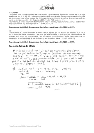 b) (2 pontos)
Os números de C que são divisíveis por 9 são aqueles cujo número de algarismos é divisível por 9, ou seja,
aqueles que têm 9, 18, 27, 36, ... algarismos. Esses números, se ordenados, formam uma progressão aritmética
que tem termos inicial e final iguais a 9 e 999, respectivamente. Como o termo final da progressão pode ser
escrito na forma an = a1 + (n – 1).r, chegamos a 999 = 9 + (n – 1).9. Logo, n = 111.
Naturalmente, C possui exatamente 1000 números com, no máximo, 1000 algarismos. Assim, a probabilidade
de que o número m seja divisível por 9 é de 111/1000, ou 11,1%.

Resposta: A probabilidade de que m seja divisível por nove é igual a 111/1000, ou 11,1%.

b’)
Se os números de C forem ordenados da forma habitual, aqueles que são divisíveis por 9 serão o 9º, o 18º, o
27º, e assim por diante. Observamos, portanto, que esses números ocupam posições correspondentes aos
múltiplos de 9. Logo, dos 1000 números com, no máximo, 1000 algarismos, temos 1000/9 ≅111 que são
divisíveis por 9. A probabilidade de que o número m seja divisível por 9 é de 111/1000, ou 11,1%.

Resposta: A probabilidade de que m seja divisível por nove é igual a 111/1000, ou 11,1%.

Exemplo Acima da Média




Prova Comentada 2008 • Matemática • 2ª Fase
 