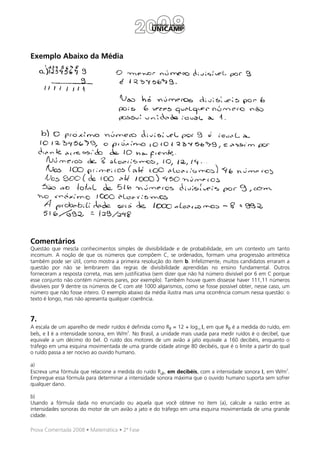 Exemplo Abaixo da Média




Comentários
Questão que mescla conhecimentos simples de divisibilidade e de probabilidade, em um contexto um tanto
incomum. A noção de que os números que compõem C, se ordenados, formam uma progressão aritmética
também pode ser útil, como mostra a primeira resolução do item b. Infelizmente, muitos candidatos erraram a
questão por não se lembrarem das regras de divisibilidade aprendidas no ensino fundamental. Outros
forneceram a resposta correta, mas sem justificativa (sem dizer que não há número divisível por 6 em C porque
esse conjunto não contém números pares, por exemplo). Também houve quem dissesse haver 111,11 números
divisíveis por 9 dentre os números de C com até 1000 algarismos, como se fosse possível obter, nesse caso, um
número que não fosse inteiro. O exemplo abaixo da média ilustra mais uma ocorrência comum nessa questão: o
texto é longo, mas não apresenta qualquer coerência.


7.
A escala de um aparelho de medir ruídos é definida como Rβ = 12 + log10 Ι, em que Rβ é a medida do ruído, em
                                         2
bels, e Ι é a intensidade sonora, em W/m . No Brasil, a unidade mais usada para medir ruídos é o decibel, que
equivale a um décimo do bel. O ruído dos motores de um avião a jato equivale a 160 decibéis, enquanto o
tráfego em uma esquina movimentada de uma grande cidade atinge 80 decibéis, que é o limite a partir do qual
o ruído passa a ser nocivo ao ouvido humano.

a)
                                                                                                        2
Escreva uma fórmula que relacione a medida do ruído Rdβ, em decibéis, com a intensidade sonora I, em W/m .
Empregue essa fórmula para determinar a intensidade sonora máxima que o ouvido humano suporta sem sofrer
qualquer dano.

b)
Usando a fórmula dada no enunciado ou aquela que você obteve no item (a), calcule a razão entre as
intensidades sonoras do motor de um avião a jato e do tráfego em uma esquina movimentada de uma grande
cidade.

Prova Comentada 2008 • Matemática • 2ª Fase
 