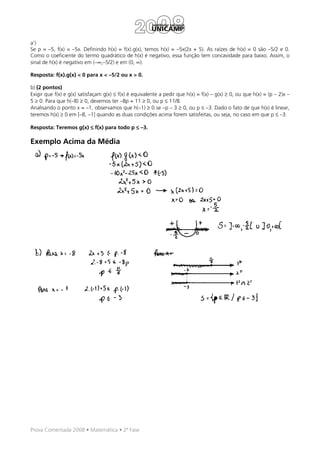 a’)
Se p = –5, f(x) = –5x. Definindo h(x) = f(x).g(x), temos h(x) = –5x(2x + 5). As raízes de h(x) = 0 são –5/2 e 0.
Como o coeficiente do termo quadrático de h(x) é negativo, essa função tem concavidade para baixo. Assim, o
sinal de h(x) é negativo em (–∞,–5/2) e em (0, ∞).

Resposta: f(x).g(x) < 0 para x < –5/2 ou x > 0.

b) (2 pontos)
Exigir que f(x) e g(x) satisfaçam g(x) ≤ f(x) é equivalente a pedir que h(x) = f(x) – g(x) ≥ 0, ou que h(x) = (p – 2)x –
5 ≥ 0. Para que h(–8) ≥ 0, devemos ter –8p + 11 ≥ 0, ou p ≤ 11/8.
Analisando o ponto x = –1, observamos que h(–1) ≥ 0 se –p – 3 ≥ 0, ou p ≤ –3. Dado o fato de que h(x) é linear,
teremos h(x) ≥ 0 em [–8, –1] quando as duas condições acima forem satisfeitas, ou seja, no caso em que p ≤ –3.

Resposta: Teremos g(x) ≤ f(x) para todo p ≤ –3.

Exemplo Acima da Média




Prova Comentada 2008 • Matemática • 2ª Fase
 