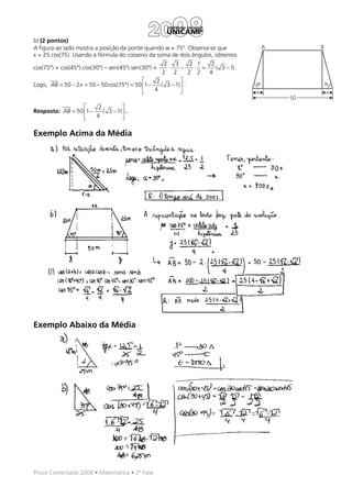 b) (2 pontos)
A figura ao lado mostra a posição da ponte quando α = 75º. Observa-se que                 A        B
x = 25.cos(75). Usando a fórmula do cosseno da soma de dois ângulos, obtemos
                                                     2 3         2 1   2
cos(75º) = cos(45º).cos(30º) – sen(45º).sen(30º) =    ⋅     −     ⋅ =    ( 3 − 1) .
                                                    2 2         2 2   4
                                                2          
Logo, AB = 50 − 2 x = 50 − 50cos(75°) = 50 1 −    ( 3 − 1)  .                       α                α
                                               4                                    x                x
                                                                                              50
                       2          
Resposta: AB = 50 1 −    ( 3 − 1)  .
                      4           

Exemplo Acima da Média




Exemplo Abaixo da Média




Prova Comentada 2008 • Matemática • 2ª Fase
 
