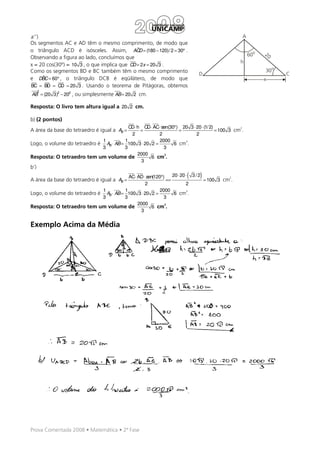 a’’)                                                                                            A
Os segmentos AC e AD têm o mesmo comprimento, de modo que
                                              ˆ
o triângulo ACD é isósceles. Assim, ACD = (180 − 120)/ 2 = 30° .
                                                                                                    60o   20
Observando a figura ao lado, concluímos que
                                                                                               h
x = 20 cos(30º) = 10 3 , o que implica que CD = 2x = 20 3 .
Como os segmentos BD e BC também têm o mesmo comprimento                                                  30o
                                                                            D                                   C
     ˆ
e DBC = 60° , o triângulo DCB é eqüilátero, de modo que                                                   x
BC = BD = CD = 20 3 . Usando o teorema de Pitágoras, obtemos
      2
AB = (20 3)2 − 202 , ou simplesmente AB = 20 2 cm.

Resposta: O livro tem altura igual a 20 2 cm.

b) (2 pontos)
                                         CD ⋅ h CD ⋅ AC⋅ sen(30°) 20 3 ⋅ 20 ⋅ (1/ 2)           2
A área da base do tetraedro é igual a AB =     =                 =                   = 100 3 cm .
                                          2            2                 2
                             1         1               2000        3
Logo, o volume do tetraedro é AB ⋅ AB = 100 3 ⋅ 20 2 =         6 cm .
                             3         3                  3
                                              2000         3
Resposta: O tetraedro tem um volume de              6 cm .
                                                3
b’)
                                         AC⋅ AD ⋅ sen(120°)
A área da base do tetraedro é igual a AB =                  ==
                                                                       (     )
                                                               20 ⋅ 20 ⋅ 3 / 2           2
                                                                               = 100 3 cm .
                                                 2                     2
                             1         1                 2000          3
Logo, o volume do tetraedro é AB ⋅ AB = 100 3 ⋅ 20 2 =          6 cm .
                             3         3                   3
                                             2000          3
Resposta: O tetraedro tem um volume de               6 cm .
                                              3


Exemplo Acima da Média




Prova Comentada 2008 • Matemática • 2ª Fase
 