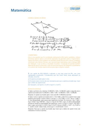 Matemática
                           EXEMPLO ABAIXO DA MÉDIA




                           COMENTÁRIOS
                           Esta é uma questão que foi considerada relativamente difícil pelos candidatos, embora
                           envolvesse apenas tópicos comumente explorados de geometria plana e trigonometria.
                           Apesar de ambos os itens poderem ser resolvidos através da lei do seno, poucos candidatos
                           recorreram a ela. Muitos inferiram, sem usar premissas matemáticas, que o triângulo ABN
                           era retângulo, o que os levou a resultados incorretos. A resolução da questão também
                           dependia de que se conhecesse o valor da soma dos ângulos de triângulos e quadriláteros
                           e os valores das funções trigonométricas para alguns ângulos notáveis.



                           7. Um capital de R$12.000,00 é aplicado a uma taxa anual de 8%, com juros
                           capitalizados anualmente. Considerando que não foram feitas novas aplicações ou
                           retiradas, encontre:
                           a) O capital acumulado após 2 anos.
                           b) O número inteiro mínimo de anos necessários para que o capital acumulado seja maior
                           que o dobro do capital inicial.
                           [Se necessário, use log10 2 = 0,301 e log10 3 = 0,477]


                           RESPOSTA ESPERADA
                           a) Após o primeiro ano, teremos 12.000,00 x 1,08 = 12.960,00 e após o segundo ano o
                           capital acumulado será (12.000,00 x 1,08) x 1,08 = 12.960,00 x 1,08 = 13.996,80.
                           Resposta: O capital acumulado após 2 anos será R$ 13.996,80 (2 pontos).
                           b) Após n anos o capital acumulado será C = C0 (1,08)n, onde C0 é o capital inicial. Logo
                           estamos procurando o menor inteiro n tal que C = C0 (1,08)n > 2 C0 . Isto é, (1,08)n >
                           2. Esta desigualdade, após passar para logaritmos (na base 10), torna-se n log (1,08) >
                           log 2. Então n log (108/100) > log 2 e n log (23 32 /100) > log 2. A última desigualdade
                           escreve-se usando as propriedades dos logaritmos, como n (2 log 2 + 3 log 3 – log 100) >
                           log 2. Logo, como log 2 = 0,301 e log 3 = 0,477, temos n (0,602 + 1,431 – 2) > 0,301 e
                           n . 0,033 > 0,301. Deste modo, temos que n > 0,301/0,033  9,121.
                           Resposta: Para que o capital acumulado seja maior que o dobro do capital inicial, são
                           necessários 10 anos (3 pontos).




Prova comentada • Segunda Fase                                                                                    9
 