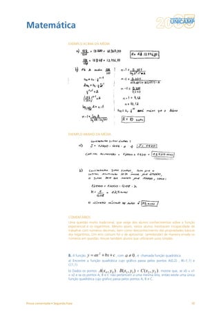 Matemática
                           EXEMPLO ACIMA DA MÉDIA




                           EXEMPLO ABAIXO DA MÉDIA




                           COMENTÁRIOS
                           Uma questão muito tradicional, que exige dos alunos conhecimentos sobre a função
                           exponencial e os logaritmos. Mesmo assim, vários alunos mostraram incapacidade de
                           trabalhar com números decimais, bem como desconhecimento das propriedades básicas
                           dos logaritmos. Um erro comum foi o de aproximar (arredondar) de maneira errada os
                           números em questão. Houve também alunos que utilizaram juros simples.




                           8. A função                    , com        , é chamada função quadrática.
                           a) Encontre a função quadrática cujo gráfico passa pelos pontos A(0,2) , B(–1,1) e
                           C(1,1).
                           b) Dados os pontos               ,             e            , mostre que, se x0 < x1
                           < x2 e se os pontos A, B e C não pertencem a uma mesma reta, então existe uma única
                           função quadrática cujo gráfico passa pelos pontos A, B e C.




Prova comentada • Segunda Fase                                                                              10
 