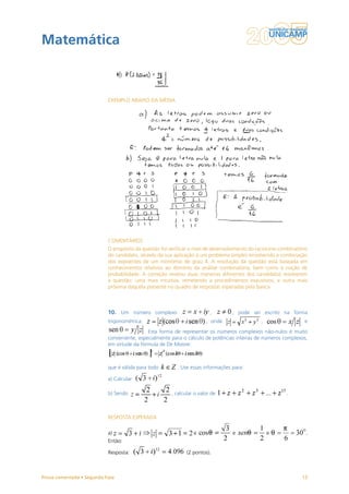 Matemática



                           EXEMPLO ABAIXO DA MÉDIA




                           COMENTÁRIOS
                           O propósito da questão foi verificar o nível de desenvolvimento do raciocínio combinatório
                           do candidato, através da sua aplicação a um problema simples envolvendo a combinação
                           dos expoentes de um monômio de grau 4. A resolução da questão está baseada em
                           conhecimentos relativos ao domínio da análise combinatória, bem como à noção de
                           probabilidade. A correção revelou duas maneiras diferentes dos candidatos resolverem
                           a questão: uma mais intuitiva, remetendo a procedimentos exaustivos, e outra mais
                           próxima daquela presente no quadro de respostas esperadas pela banca.



                           10. Um número complexo                        ,         , pode ser escrito na forma
                           trigonométrica:                             , onde                   ,                  e
                                           . Esta forma de representar os números complexos não-nulos é muito
                           conveniente, especialmente para o cálculo de potências inteiras de números complexos,
                           em virtude da fórmula de De Moivre:



                           que é válida para todo         . Use essas informações para:

                           a) Calcular

                           b) Sendo                    , calcular o valor de                               .



                           RESPOSTA ESPERADA

                           a)                                    e                 e                e               .
                           Então:

                           Resposta:                          (2 pontos).



Prova comentada • Segunda Fase                                                                                    13
 