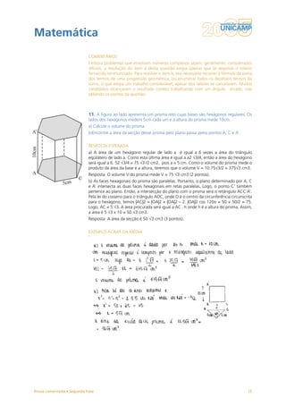 Matemática
                           COMENTÁRIOS
                           Embora problemas que envolvam números complexos sejam, geralmente, considerados
                           difíceis, a resolução do item a desta questão exigia apenas que se seguisse o roteiro
                           fornecido no enunciado. Para resolver o item b, era necessário recorrer à fórmula da soma
                           dos termos de uma progressão geométrica, ou enumerar todos os dezesseis termos da
                           soma, o que exigia um trabalho considerável, apesar dos valores se cancelarem. Muitos
                           candidatos alcançaram o resultado correto trabalhando com um ângulo  errado, não
                           obtendo os pontos da questão.



                           11. A figura ao lado apresenta um prisma reto cujas bases são hexágonos regulares. Os
                           lados dos hexágonos medem 5cm cada um e a altura do prisma mede 10cm.
                           a) Calcule o volume do prisma.
                           b)Encontre a área da secção desse prisma pelo plano passa pelos pontos A, C e A’.


                           RESPOSTA ESPERADA
                           a) A área de um hexágono regular de lado a é igual a 6 vezes a área do triângulo
                           eqüilátero de lado a. Como esta última área é igual a a2 √3/4, então a área do hexágono
                           será igual a 6. 52 √3/4 = 75 √3 /2 cm2, pois a = 5 cm. Como o volume do prisma mede o
                           produto da área da base e a altura, teremos que o volume V = 10.75√3/2 = 375√3 cm3.
                           Resposta: O volume V do prisma mede V = 75 √3 cm3 (2 pontos).
                           b) As faces hexagonais do prisma são paralelas. Portanto, o plano determinado por A, C
                           e A’ intersecta as duas faces hexagonais em retas paralelas. Logo, o ponto C’ também
                           pertence ao plano. Então, a intersecção do plano com o prisma será o retângulo ACC’A’.
                           Pela lei do cosseno para o triângulo AOC, onde O é o centro da circunferência circunscrita
                           para o hexágono, temos |AC|2 = |OA|2 + |OA|2 – 2. |OA|2 cos 120o = 50 + 50/2 = 75.
                           Logo, AC = 5 √3. A área procurada será igual a AC . h onde h é a altura do prisma. Assim,
                           a área é 5 √3 x 10 = 50 √3 cm3.
                           Resposta: A área da secção é 50 √3 cm3 (3 pontos).


                           EXEMPLO ACIMA DA MÉDIA




Prova comentada • Segunda Fase                                                                                    15
 