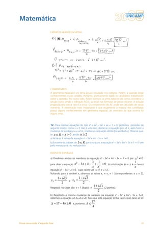 Matemática
                           EXEMPLO ABAIXO DA MÉDIA




                           COMENTÁRIOS
                           A geometria espacial é um tema pouco estudado nos colégios. Porém, a questão exige
                           conhecimentos muito simples. Portanto, praticamente todos os candidatos trabalharam
                           sobre a questão. Por outro lado, foram comuns os erros básicos tais como considerar a
                           secção como sendo o triângulo ACA’, ou errar nas fórmulas de área e volume. A solução
                           proposta pela banca não é a única. O comprimento de AC pode ser calculado de várias
                           maneiras. A observação mais importante é que atualmente a maioria dos candidatos
                           possui alguns conhecimentos em geometria espacial, ao contrário do que ocorria há
                           alguns anos.



                           12. Para resolver equações do tipo x4 + ax3 + bx2 + ax + 1 = 0, podemos proceder do
                           seguinte modo: como x = 0 não é uma raiz, divide-se a equação por x2 e, após fazer a
                           mudança de variáveis u = x+1/x, resolve-se a equação obtida [na variável u]. Observe que,
                           se        e        , então         .
                           a) Ache as 4 raízes da equação x4 - 3x3 + 4x2 - 3x + 1=0.
                           b) Encontre os valores de         para os quais a equação x4 – 3x3 + bx2 – 3x + 1 = 0 tem
                           pelo menos uma raiz real positiva.


                           RESPOSTA ESPERADA

                           a) Dividimos ambos os membros da equação x4 - 3x3 + 4x2 - 3x + 1 = 0 por

                           para obter a equação                                   . A substituição            leva à

                           equação u2 – 3u + 2 = 0, cujas raízes são u =1 e u =2.
                           Voltando para a variável x, obtemos as raízes x1 = x2 = 1 [correspondentes a u = 2],

                                             e                  .

                           Resposta: As raízes são x = 1 [dupla] e              (2 pontos).


                           b) Repetindo a mesma mudança de variáveis na equação x4 - 3x3 + bx2 - 3x + 1=0,
                           obtemos a equação u2-3u+b-2=0. Para que esta equação tenha raízes reais deve-se ter

                                                 e, portanto,          .




Prova comentada • Segunda Fase                                                                                   16
 