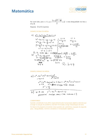 Matemática

                           Por outro lado, para x > 0,                             e esta desigualdade nos leva a
                                  .
                           Resposta:         (3 pontos).


                           EXEMPLO ACIMA DA MÉDIA




                           EXEMPLO ABAIXO DA MÉDIA




                           COMENTÁRIOS
                           Questão considerada muito difícil, especialmente pela manipulação algébrica abstrata que
                           se exige na solução do problema. Está bem formulada e exige interpretação de texto.
                           Os tópicos do programa envolvidos nessa questão são: polinômios; equação do segundo
                           grau; desigualdades; números complexos e manipulações algébricas.




Prova comentada • Segunda Fase                                                                                  17
 