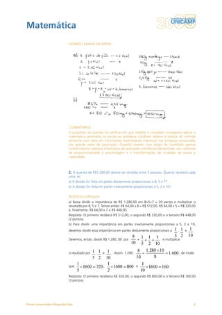 Matemática
                           EXEMPLO ABAIXO DA MÉDIA




                           COMENTÁRIOS
                           O propósito da questão foi verificar em que medida o candidato conseguiria aplicar a
                           matemática aprendida na escola ao problema cotidiano relativo à prática de controle
                           alimentar com base em informações quantitativas impressas nos produtos consumidos
                           por grande parte da população. Questão simples, que exigia do candidato apenas
                           conhecimentos relativos à realização de operações aritméticas elementares, aos conceitos
                           de proporcionalidade e porcentagem e a transformações de unidades de massa e
                           capacidade.



                           2. A quantia de R$1.280,00 deverá ser dividida entre 3 pessoas. Quanto receberá cada
                           uma, se:
                           a) A divisão for feita em partes diretamente proporcionais a 8, 5 e 7?
                           b) A divisão for feita em partes inversamente proporcionais a 5, 2 e 10?


                           RESPOSTA ESPERADA
                           a) Basta dividir a importância de R$ 1.280,00 em 8+5+7 = 20 partes e multiplicar o
                           resultado por 8, 5 e 7. Temos então: R$ 64,00 x 8 = R$ 512,00, R$ 64,00 x 5 = R$ 320,00
                           e, finalmente, R$ 64,00 x 7 = R$ 448,00.
                           Resposta: O primeiro receberá R$ 512,00, o segundo R$ 320,00 e o terceiro R$ 448,00
                           (2 pontos).
                           b) Para dividir uma importância em partes inversamente proporcionais a 5, 2 e 10,
                           devemos dividir essa importância em partes diretamente proporcionais a       ,      e    .

                           Devemos, então, dividir R$ 1.280, 00 por         =                e multiplicar



                           o resultado por    ,    e     . Assim: 1.280 :       =                           , de modo


                           que:                    ,                        e


                           Resposta: O primeiro receberia R$ 320,00, o segundo R$ 800,00 e o terceiro R$ 160,00
                           (3 pontos).




Prova comentada • Segunda Fase                                                                                      2
 