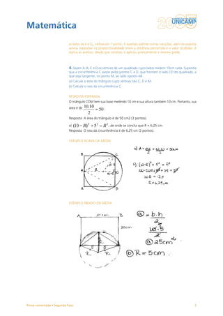 Matemática
                           errados de k e Q0, obtiveram 1 ponto. A questão admite outras soluções, além da exposta
                           acima, baseadas na proporcionalidade entre a distância percorrida e o valor recebido. A
                           banca as aceitou, desde que corretas, e aplicou praticamente a mesma grade.



                           4. Sejam A, B, C e D os vértices de um quadrado cujos lados medem 10cm cada. Suponha
                           que a circunferência C passe pelos pontos C e D, que formam o lado CD do quadrado, e
                           que seja tangente, no ponto M, ao lado oposto AB.
                           a) Calcule a área do triângulo cujos vértices são C, D e M.
                           b) Calcule o raio da circunferência C.


                           RESPOSTA ESPERADA
                           O triângulo CDM tem sua base medindo 10 cm e sua altura também 10 cm. Portanto, sua
                           área é de                .


                           Resposta: A área do triângulo é de 50 cm2 (3 pontos).

                           a)                           , de onde se conclui que R = 6,25 cm.
                           Resposta: O raio da circunferência é de 6,25 cm (2 pontos).


                           EXEMPLO ACIMA DA MÉDIA




                           EXEMPLO ABAIXO DA MÉDIA




Prova comentada • Segunda Fase                                                                                  5
 