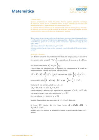 Matemática
                           COMENTÁRIOS
                           Questão considerada de média dificuldade. Permitiu explorar diferentes estratégias
                           de resolução, apesar de ser puramente teórica, e exigiu interpretação de texto com
                           representação gráfica, especialmente para resolução do item b.
                           Os tópicos utilizados na solução da questão foram: área de figuras planas, inclusive a
                           do triângulo inscrito; resolução de sistemas de equações; Teorema de Pitágoras; relações
                           trigonométricas; retas e circunferências da geometria analítica.



                           5. Dois navios partem ao mesmo tempo, de um mesmo porto, em direções perpendiculares
                           e a velocidades constantes. Trinta minutos após a partida, a distância entre os dois navios
                           era de 15km e, após mais 15 minutos, um dos navios estava 4,5km mais longe do porto
                           que o outro.
                           a) Quais as velocidades dos dois navios, em km/h?
                           b) Quais as distâncias de cada um dos navios até o porto de saída, 270 minutos após a
                           partida?


                           RESPOSTA ESPERADA
                           a) A distância percorrida é o produto da velocidade pelo tempo gasto para percorrê-la.

                           Para um dos navios, temos:                =       , pois o tempo de percurso foi de 1/2 hora.


                           Para o outro navio, temos:                           .

                           Como as rotas são perpendiculares, o segmento cujo comprimento é de 15 km é a
                           hipotenusa de um triângulo retângulo e, portanto, temos:

                                                                          , de modo que                          [*].



                           Por outro lado, após         ,                       , ou seja:                   .


                           Multiplicando esta última igualdade por 4, tem-se:
                                                , ou ainda:                 .
                           Substituindo em [*] obtém-se, após alguns cálculos, a equação:                                  .
                           Esta equação fornece como único valor positivo                    .
                           Para esse valor de     , obtém-se

                           Resposta: As velocidades dos navios eram de 24 e 18 km/h (3 pontos).


                           b)    Como   270     minutos       são   4,5   horas,    temos:                              e

                                                   .
                           Resposta: Após 270 minutos, as distâncias dos navios ao porto eram de 108 e 81 km (2
                           pontos).




Prova comentada • Segunda Fase                                                                                          6
 