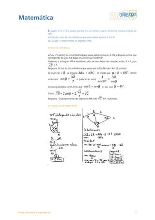 Matemática
                           6. Sejam A, B, C e N quatro pontos em um mesmo plano, conforme mostra a figura ao
                           lado.
                           a) Calcule o raio da circunferência que passa pelos pontos A, B e N.
                           b) Calcule o comprimento do segmento NB.


                           RESPOSTA ESPERADA


                           a) Seja P o centro da circunferência que passa pelos pontos A, B e N, o ângulo central que
                           corresponde ao arco AB dessa circunferência mede 60º.
                           Portanto, o triângulo PAB é eqüilátero [dois de seus lados são raios] e, então, R = 1, pois
                                 = 1.
                           Resposta: O raio da circunferência que passa por A,B e N é de 1 km (2 pontos).
                           b) Sejam     e     os ângulos         e         , de modo que                      . Temos

                           então que:                   e [pela lei do seno]                        .


                           Dessas igualdades concluímos que                       e, daí, que            .

                           Então,

                           Resposta : O comprimento do segmento NB é de            km (3 pontos).


                           EXEMPLO ACIMA DA MÉDIA




Prova comentada • Segunda Fase                                                                                      8
 
