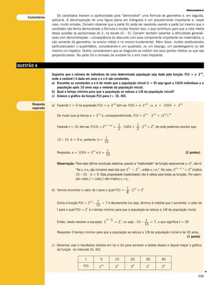 Matemática

                      Os candidatos tiveram a oportunidade para “demonstrar” uma fórmula de geometria e, em seguida,
    Comentários
                  aplicá-la. A decomposição de uma figura plana em triângulos é um procedimento importante e, nesse
                  caso, muito simples. Convém observar que a parte (b) pode ser resolvida usando a parte (a) mesmo que o
                  candidato não tenha demonstrado a fórmula e muitos fizeram isso, o que contribuiu para que a nota média
                  dessa questão se aproximasse de 2, na escala [0 – 5]. Convém também salientar a dificuldade generali-
                  zada com demonstrações – conseqüência do descuido com essa componente importante da matemática, e
                  não somente da geometria, no ensino médio e no ensino fundamental. Além disso, muitos vestibulandos
                  particularizaram o quadrilátero, considerando-o um quadrado, ou um losango, um paralelogramo ou até
                  mesmo um trapézio. Outros consideraram que as diagonais se cortam nos seus pontos médios ou que são
                  perpendiculares. Na parte (b) a omissão da unidade foi o erro mais freqüente.


QUESTÃO 6
                  Suponha que o número de indivíduos de uma determinada população seja dado pela função: F(t) = a ⋅ 2 ,
                                                                                                                                                                         –bt


                  onde a variável t é dada em anos e a e b são constantes.
                  a) Encontre as constantes a e b de modo que a população inicial (t = 0) seja igual a 1024 indivíduos e a
                     população após 10 anos seja a metade da população inicial.
                  b) Qual o tempo mínimo para que a população se reduza a 1/8 da população inicial?
                  c) Esboce o gráfico da função F(t) para t ∈ [0, 40].

      Resposta    a) Fazendo t = 0 na expressão F(t) = a ⋅ 2–bt tem-se: F(0) = a ⋅ 2–b0 ⇒ a = 1024 = 210
      esperada

                                                                                                                  ⋅ 2         = (2 )
                                                      10                                                     10         –bt         10 – bt
                     De modo que já temos a = 2            e, conseqüentemente, F(t) = 2

                                                                                    1               1
                                                                                = ------ ⋅ 1024 = ------ ⋅ 2 = 2 , de onde podemos concluir que:
                                                                10 – 10.b
                     Fazendo t = 10, tem-se: F(10) = 2                                 -               - 10     9
                                                                                    2               2

                                                        1
                     10 – 10 ⋅ b = 9 e, portanto: b = ------
                                                           -
                                                      10

                                                10           1
                     Resposta: a = 1024 = 2          e b = ------
                                                                -                                                                                           (2 pontos)
                                                           10

                                                                                                                                                               x
                     Observação: Para esta última conclusão estamos usando a “injetividade” da função exponencial y=2 , isto é:
                                                                                           x1           x2                                    10 – 10 . b      9
                                   “Se x1 e x2 são números reais tais que 2 = 2 , então x1=x2”. No caso, 2           = 2 implica
                                   10 – 10 ⋅ b = 9. Esta propriedade (injetividade) não é válida para todas as funções. Por exem-
                                   plo: cos(x1) = cos(x2) não implica x1=x2.

                                                                       1
                  b) Vamos encontrar o valor de t para o qual F(t) = ------ ⋅ 2 = 2
                                                                          - 10      7
                                                                       8

                                             10    t
                     Como a função F(t) = 2 – ------ = 7 é decrescente (ou seja, diminui à medida que t aumenta), o valor de
                                                     -
                                                  10
                                           7
                     t para o qual F(t) = 2 é o tempo mínimo para que a população se reduza a 1/8 da população inicial.

                                                                          t
                                                                  10 – ------
                                                                            -
                                                                       10           7                    t
                     Então, basta resolver a equação: 2                          = 2 , ou seja : 10 – ------ = 7, o que significa t = 30
                                                                                                           -
                                                                                                      10

                     Resposta: O tempo mínimo para que a população se reduza a 1/8 da população inicial é de 30 anos.
                                                                                                             (1 ponto)

                  c) Devemos usar o resultados obtidos em (a) e (b) para escrever a tabela abaixo e depois traçar o gráfico
                     da função no intervalo [0, 40].

                                          t             0                        10             20           30                 40
                                         F(t)          2
                                                           10
                                                                                 2
                                                                                     9
                                                                                                2
                                                                                                    8
                                                                                                              2
                                                                                                                  7
                                                                                                                                2
                                                                                                                                    6
                                                                                                                                                                               v




                                                                                                                                                                    131
 