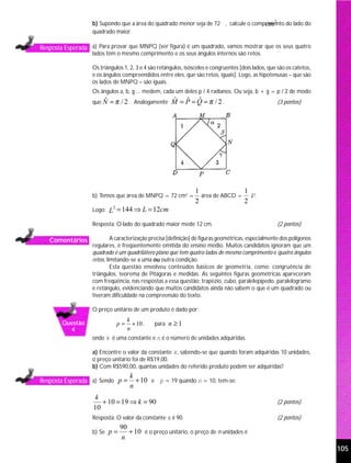 b) Supondo que a área do quadrado menor seja de 72 , calcule o comprimento do lado do
                                                                                      cm 2
                   quadrado maior.

Resposta Esperada a) Para provar que MNPQ (ver figura) é um quadrado, vamos mostrar que os seus quatro
                   lados têm o mesmo comprimento e os seus ângulos internos são retos.

                   Os triângulos 1, 2, 3 e 4 são retângulos, isósceles e congruentes [dois lados, que são os catetos,
                   e os ângulos compreendidos entre eles, que são retos, iguais]. Logo, as hipotenusas – que são
                   os lados de MNPQ – são iguais.
                   Os ângulos a, b, g ... medem, cada um deles p / 4 radianos. Ou seja, b + g = p / 2 de modo
                   que N = π / 2 . Analogamente
                       ˆ                              M = P =Q =π /2.
                                                      ˆ ˆ ˆ                                          (3 pontos)




                                                                 1               1
                   b) Temos que área de MNPQ = 72 cm2 =            área de ABCD = L2.
                                                                 2               2
                           L = 144 ⇒ L = 12cm
                            2
                   Logo:

                   Resposta: O lado do quadrado maior mede 12 cm.                                    (2 pontos)

   Comentários              A caracterização precisa [definição] de figuras geométricas, especialmente dos polígonos
                   regulares, é freqüentemente omitida do ensino médio. Muitos candidatos ignoram que um
                   quadrado é um quadrilátero plano que tem quatro lados de mesmo comprimento e quatro ângulos
                   retos, limitando-se a uma ou outra condição.
                            Esta questão envolveu conteúdos básicos de geometria, como: congruência de
                   triângulos, teorema de Pitágoras e medidas. As seguintes figuras geométricas apareceram
                   com freqüência, nas respostas a essa questão: trapézio, cubo, paralelepípedo, paralelogramo
                   e retângulo, evidenciando que muitos candidatos ainda não sabem o que é um quadrado ou
                   tiveram dificuldade na compreensão do texto.

                   O preço unitário de um produto é dado por:
                                  k
        Questão              p=     + 10 ,    para n ≥ 1
          4                       n
                   onde k é uma constante e n é o número de unidades adquiridas.

                   a) Encontre o valor da constante k, sabendo-se que quando foram adquiridas 10 unidades,
                   o preço unitário foi de R$19,00.
                   b) Com R$590,00, quantas unidades do referido produto podem ser adquiridas?
                                    k
Resposta Esperada a) Sendo p =        + 10 e p = 19 quando n = 10, tem-se:
                                    n
                     k
                       + 10 = 19 ⇒ k = 90                                                            (2 pontos)
                    10
                   Resposta: O valor da constante k é 90.                                            (2 pontos)
                                90
                   b) Se   p=      + 10 é o preço unitário, o preço de n unidades é
                                n
                                                                                                                        105
 