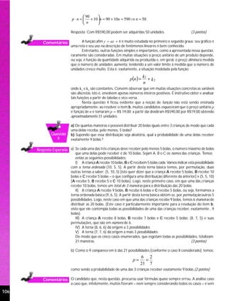  90   
                           p ⋅ n =  + 10 n = 90 + 10n = 590 ⇒ n = 50
                                    n    

                          Resposta: Com R$590,00 podem ser adquiridas 50 unidades.                        (3 pontos)

         Comentários             A função afim y = ax + b é muito estudada no primeiro e segundo graus; seu gráfico é
                          uma reta e seu uso na descrição de fenômenos lineares é bem conhecido.
                                 Entretanto, outras funções simples e importantes, como a apresentada nessa questão,
                          raramente são consideradas. Em muitas situações o preço unitário de um produto depende,
                          ou seja, é função da quantidade adquirida ou produzida e, em geral, o preço diminui à medida
                          que o número de unidades aumenta, tendendo a um valor limite à medida que o número de
                          unidades cresce muito. Esta é, exatamente, a situação modelada pela função:

                                                                 p(n ) =
                                                                           k1
                                                                              + k2
                                                                           n
                          onde k1 e k2 são constantes. Convém observar que em muitas situações concretas as variáveis
                          são discretas, isto é, envolvem apenas números inteiros positivos. É instrutivo obter e analisar
                          tais funções a partir de tabelas e vice-versa.
                                  Nesta questão 4 ficou evidente que a noção de função não está sendo ensinada
                          apropriadamente: ao resolver o item b, muitos candidatos esqueceram que o preço unitário p
                          é função de n e tomaram p = R$ 19,00; a partir daí dividiram R$590,00 por R$19,00 obtendo
                          aproximadamente 31 unidades.

                          a) De quantas maneiras é possível distribuir 20 bolas iguais entre 3 crianças de modo que cada
                          uma delas receba, pelo menos, 5 bolas?
              Questão     b) Supondo que essa distribuição seja aleatória, qual a probabilidade de uma delas receber
                5         exatamente 9 bolas ?

      Resposta Esperada a) Se cada uma das três crianças deve receber pelo menos 5 bolas, o número máximo de bolas
                             que uma delas pode receber é de 10 bolas. Sejam A, B e C os nomes das crianças. Temos
                             então as seguintes possibilidades:
                             I) A criança A recebe 10 bolas, B e C recebem 5 bolas cada. Vamos indicar esta possibilidade
                          com a terna ordenada (10, 5, 5). A partir desta terna básica temos, por permutação, duas
                          outras ternas a saber: (5, 10, 5) [isto quer dizer que a criança A recebe 5 bolas, B recebe 10
                          bolas e C recebe 5 bolas – o que configura uma distribuição diferente da anterior] e (5, 5, 10)
                          [A recebe 5, B recebe 5 e C 10 bolas]. Logo, neste primeiro caso, em que uma das crianças
                          recebe 10 bolas, temos um total de 3 maneiras para a distribuição das 20 bolas.
                             II) A criança A recebe 9 bolas, B recebe 6 bolas e C recebe 5 bolas, ou seja, formamos a
                          terna ordenada básica (9, 6, 5). A partir desta terna básica obtém-se, por permutação outras 5
                          possibilidades. Logo, neste caso em que uma das crianças recebe 9 bolas, temos 6 maneiras de
                          distribuir as 20 bolas. (Este caso é particularmente importante para a resolução do item b,
                          visto que ele contempla todas as possibilidades de uma das crianças receber, exatamente , 9
                          bolas).
                             III) A criança A recebe 8 bolas, B recebe 7 bolas e C recebe 5 bolas: (8, 7, 5) e suas
                          permutações, que são em número de 6.
                             IV) A terna (8, 6, 6) dá origem a 3 possibilidades.
                             V) A terna (7, 7, 6) dá origem a mais 3 possibilidades.
                             De modo que os cinco casos enumerados, que esgotam todas as possibilidades, totalizam
                             21 maneiras.                                                                 (3 pontos)

                          b) Como o 9 comparece em 6 das 21 possibilidades [conforme o caso II considerado], temos:
                                                                        6 2
                                                                   p=     =
                                                                        21 7
                          como sendo a probabilidade de uma das 3 crianças receber exatamente 9 bolas.(2 pontos)

         Comentários O candidato que, nesta questão, procurou usar fórmulas quase sempre errou. A análise caso
                          a caso que, infelizmente, muitos fizeram – nem sempre considerando todos os casos – é sem

106
 