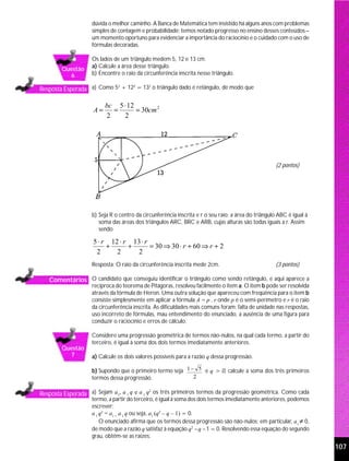 dúvida o melhor caminho. A Banca de Matemática tem insistido há alguns anos com problemas
                    simples de contagem e probabilidade; temos notado progresso no ensino desses conteúdos –
                    um momento oportuno para evidenciar a importância do raciocínio e o cuidado com o uso de
                    fórmulas decoradas.

                    Os lados de um triângulo medem 5, 12 e 13 cm.
                    a) Calcule a área desse triângulo.
        Questão
          6         b) Encontre o raio da circunferência inscrita nesse triângulo.

Resposta Esperada a) Como 5 + 12 = 13 o triângulo dado é retângulo, de modo que
                           2    2    2




                         bc 5 ⋅ 12
                    A=     =       = 30cm 2
                         2    2




                                                                                                     (2 pontos)




                    b) Seja R o centro da circunferência inscrita e r o seu raio; a área do triângulo ABC é igual à
                       soma das áreas dos triângulos ARC, BRC e ARB, cujas alturas são todas iguais a r. Assim
                       sendo

                    5 ⋅ r 12 ⋅ r 13 ⋅ r
                         +      +       = 30 ⇒ 30 ⋅ r + 60 ⇒ r + 2
                     2      2      2
                    Resposta: O raio da circunferência inscrita mede 2cm.                            (3 pontos)

   Comentários O candidato que conseguiu identificar o triângulo como sendo retângulo, e aqui aparece a
                    recíproca do teorema de Pitágoras, resolveu facilmente o item a. O item b pode ser resolvida
                    através da fórmula de Heron. Uma outra solução que apareceu com freqüência para o item b
                    consiste simplesmente em aplicar a fórmula A = p . r onde p é o semi-perímetro e r é o raio
                    da circunferência inscrita. As dificuldades mais comuns foram: falta de unidade nas respostas,
                    uso incorreto de fórmulas, mau entendimento do enunciado, a ausência de uma figura para
                    conduzir o raciocínio e erros de cálculo.

                    Considere uma progressão geométrica de termos não-nulos, na qual cada termo, a partir do
                    terceiro, é igual à soma dos dois termos imediatamente anteriores.
        Questão
          7         a) Calcule os dois valores possíveis para a razão q dessa progressão.

                    b) Supondo que o primeiro termo seja 1 − 5 e q > 0, calcule a soma dos três primeiros
                    termos dessa progressão.                2


Resposta Esperada a) Sejam a1, a 1 q e a 1 q os três primeiros termos da progressão geométrica. Como cada
                                            2

                    termo, a partir do terceiro, é igual à soma dos dois termos imediatamente anteriores, podemos
                    escrever:
                    a 1 q2 = a1 + a 1 q ou seja, a1 (q2 – q – 1) = 0.
                        O enunciado afirma que os termos dessa progressão são não-nulos; em particular, a1 ≠ 0,
                    de modo que a razão q satisfaz à equação q2 – q – 1 = 0. Resolvendo essa equação do segundo
                    grau, obtêm-se as raízes:
                                                                                                                      107
 