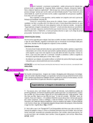 omo é possível - as pessoas se perguntam - avaliar uma prova de redação que
                    procura medir a capacidade de “organizar idéias, estabelecer relações, interpretar dados e
                    fatos e elaborar hipóteses explicativas?”. Mais do que isso, como seria possível decidir se uma
                    pessoa consegue “pensar por escrito sobre um determinado assunto”? Que meios tem uma




                                                                                                                        REDAÇÃO
                    universidade de, a partir de um texto escrito, avaliar a capacidade de uma pessoa e qualificá-
                    la ou não a um curso superior?
                              Para responder a essas questões, vamos analisar em conjunto com você a prova de
                    Redação do Vestibular Unicamp 98.
                              Como já é característico dessa prova de redação, houve a possibilidade, para o
                    candidato, de fazer a escolha entre três tipos de texto: o texto dissertativo deveria ser uma
                    discussão - a partir da leitura de nove pequenos textos de natureza variada - da questão
                    “Supervalorizar a imagem é desvalorizar o homem?”; o texto narrativo deveria ser uma história
                    em que o narrador expusesse acontecimentos que trariam nova luz e novo significado a um
                    determinado texto; e finalmente, o texto persuasivo deveria se opor a um artigo de jornal
                    procurando “desmontá-lo” nos seus fundamentos.

         A PROVA ORIENTAÇÃO GERAL
                    Há três temas sugeridos para redação. Você deve escolher um deles e desenvolvê-lo conforme
                    o tipo de texto indicado, segundo as instruções que se encontram na orientação dada para
                    cada tema. Assinale no alto da página de resposta o tema escolhido.
                    Coletânea de textos:
                    · Os textos foram tirados de fontes diversas e apresentam fatos, dados, opiniões e argumentos
                      relacionados com o tema. Eles não representam a opinião da banca examinadora: são textos
                      como aqueles a que você está exposto na sua vida diária de leitor de jornais, revistas ou
                      livros, e que você deve saber ler e comentar. Consulte a coletânea e utilize-a segundo as
                      instruções específicas dadas para o tema. Não a copie.
                    · Ao elaborar sua redação, você poderá utilizar-se também de outras informações que julgar
                      relevantes para o desenvolvimento do tema escolhido.

                    ATENÇÃO: SE VOCÊ NÃO SEGUIR AS INSTRUÇÕES RELATIVAS AO TEMA QUE ESCOLHEU, SUA REDAÇÃO SERÁ
                    ANULADA.

AS TRÊS PROPOSTAS É ela, a dissertação

                    No mundo contemporâneo, imagens são criadas e divulgadas pela mídia graças à tecnologia;
                    tudo vem sendo reduzido à imagem, ao espetáculo, num processo que afeta fortemente nossa
         TEMA A     vida e culmina na produção de realidades virtuais. Levando em conta os trechos abaixo, escreva
                    um texto dissertativo no qual você discutirá a seguinte questão:


                                Supervalorizar a imagem é desvalorizar o homem?


                    1 - Faz poucos anos, num debate sobre o poder da televisão, numa biblioteca pública da
                    periferia paulistana, um homem da platéia pediu a palavra para dar o seu depoimento. Contou
                    que sua filha, de 5 anos de idade, depois de ser repreendida pela mãe, reagiu gritando: “Não
                    sou mais sua filha. Agora eu sou filha da Xuxa”. A mãe de verdade, “demitida” assim de
                    repente, ficou sem reação.(...) O cotidiano infantil de nossos dias já não é demarcado apenas
                    por coisas corpóreas, como o estilingue, a bola de futebol, a mãe ou o pai. Em grandes
                    extensões, ele é dado por objetos imaginários, como os cavaleiros do zodíaco, os filmes policiais
                    e até mesmo a Xuxa, que, na imaginação daquela telespectadora tão pequena, tinha assumido
                    o lugar da mãe. Eugenio Bucci, Veja, 21/5/97

                    2 - Você sabe o que é um Tamagotchi? É um brinquedinho eletrônico que cabe na mão (e na
                    cabeça) de qualquer criança. É como se o bichinho eletrônico fosse de verdade. Você tem que
                    tomar conta dele, mexendo nos comandos eletrônicos. Dar comida, colocar para dormir, ver
                    se está com febre, dar remédios, fazer carinho. Coisa de japonês, com certeza. Mario Prata,
                    ISTOÉ, 3/9/97

                                                                                                                                  9
 