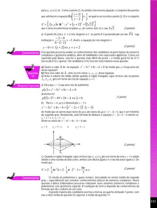 para (x, y) ≠ (2, 0). Como o ponto (2, 0) satisfaz esta mesma equação, o conjunto dos pontos
                                                       z + 2i  1
                    que satisfazem à equação Re                = ao qual se acrescenta o ponto (2, 0) é o conjunto
                                                       z−2  2
                    C=   { (x, y )∈ R       2
                                                : x 2 + (y + 2) = 2 2
                                                              2
                                                                      ( )} 2


                    que é uma circunferência no plano xy, de centro A(0,-2) e raio 2 2 .              (3 pontos)

                    a) O ponto P(-2,0) ∈ C e a reta tangente a C no ponto P é perpendicular ao raio        PA , cuja
                                    −2−0
                    inclinação é              = −1. Assim, a equação da reta tangente é
                                   0 − (− 2 )
                      y − 0 = 1 ⋅ (x + 2 ) ⇔ y = x + 2                                                (2 pontos)

   Comentários Esta questão procurou avaliar os conhecimentos dos candidatos na parte básica de números
                    complexos e geometria analítica, além de habilidades com expressões algébricas. Como era
                    esperado pela Banca, esta foi a questão mais difícil da prova – a média geral foi de 0,11
                    (na escala 0-5) e apenas 130 candidatos (1%) tiveram nota máxima nessa questão.

                    a) Qual é o valor λ de na equação: z − 5 z + 8 z − λ = 0 de modo que z = 3 seja uma raiz
                                                                  3    2

                    dessa equação?
        Questão     b) Para esse valor de λ , ache as três raízes z1 , z 2 , z 3 dessa equação.
          12        c) Ache o volume do sólido obtido quando a região triangular cujos vértices são os pontos
                    z1 , z 2 , z 3 gira em torno da reta de equação x = 1 .

Resposta Esperada a) Para que z = 3 seja uma raiz do polinômio
                     p (z ) = z 3 − 5 z 2 + 8 z − λ = 0
                    devemos ter
                     p (3) = 27 − 45 + 24 − λ ⇔ λ = 6                                          (1 ponto)

                    b) Para λ = 6, p(z) é divisível por z – 3 e
                     z 3 − 5 z 2 + 8 z − 6 = (z 2 − 2 z + 2 ) (z − 3)
                    de modo que as outras duas raízes de p(z) são raízes de q(z) = z2 – 2z +2, que é um trinômio
                    do segundo grau. Resolvendo, pela fórmula de Báskara a equação z2 – 2z +2 = 0 obtém-se:
                    z2 = 1 + i e z3 = 1 – i.
                    Assim as raízes de z3 – 5z2 + 8z – 6 = 0 são:

                    z1 = 3     z2 = 1 + i         e      z3 = 1 – i




                                                                                                      (2 pontos)



                    c) Quando a região triangular cujos vértices são z1, z2 e z3 gira em torno da reta x = 1 o sólido
                    obtido é uma reunião de dois cones, ambos com alturas iguais a 1 e raio das bases igual a 2. De
                    modo que:
                           1            1              8π                                             (2 pontos)
                    V = 2 ⋅ πr 2 h = 2 ⋅ π ⋅ 2 2 ⋅ 1 =    u.v.
                           3            3               3
   Comentários              O estudo de polinômios é, quase sempre, descuidado no ensino médio do segundo
                    grau – especialmente por envolver conhecimentos básicos de números complexos. Nesta
                    questão a Banca Elaboradora procurou relacionar esses assuntos (números complexos e
                    polinômios) com geometria espacial. A resolução do item c depende do conhecimento da
                    fórmula que dá o volume de um cone.
                            A grande maioria dos candidatos acertou o item a, ao qual foi atribuído 1 ponto, com
                    isso a nota média da questão foi superior à media da questão 11.

                                                                                                                        111
 