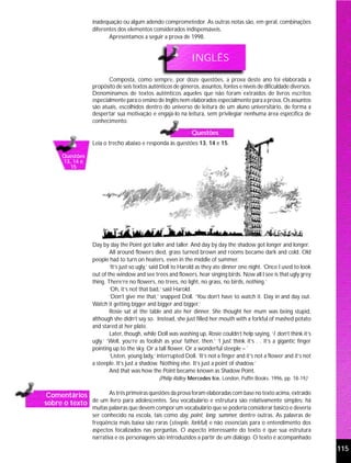 inadequação ou algum adendo comprometedor. As outras notas são, em geral, combinações
                  diferentes dos elementos considerados indispensáveis.
                         Apresentamos a seguir a prova de 1998.


                                                               INGLÊS

                         Composta, como sempre, por doze questões, a prova deste ano foi elaborada a
                  propósito de seis textos autênticos de gêneros, assuntos, fontes e níveis de dificuldade diversos.
                  Denominamos de textos autênticos aqueles que não foram extraídos de livros escritos
                  especialmente para o ensino de Inglês nem elaborados especialmente para a prova. Os assuntos
                  são atuais, escolhidos dentro do universo de leitura de um aluno universitário, de forma a
                  despertar sua motivação e engajá-lo na leitura, sem privilegiar nenhuma área específica de
                  conhecimento.

                                                               Questões
                  Leia o trecho abaixo e responda às questões 13, 14 e 15.

      Questões
      13, 14 e
         15




                  Day by day the Point got taller and taller. And day by day the shadow got longer and longer.
                          All around flowers died, grass turned brown and rooms became dark and cold. Old
                  people had to turn on heaters, even in the middle of summer.
                          ‘It’s just so ugly,’ said Doll to Harold as they ate dinner one night. ‘Once I used to look
                  out of the window and see trees and flowers, hear singing birds. Now all I see is that ugly grey
                  thing. There’re no flowers, no trees, no light, no grass, no birds, nothing.’
                          ‘Oh, it’s not that bad,’ said Harold.
                          ‘Don’t give me that,’ snapped Doll. ‘You don’t have to watch it. Day in and day out.
                  Watch it getting bigger and bigger and bigger.’
                          Rosie sat at the table and ate her dinner. She thought her mum was being stupid,
                  although she didn’t say so. Instead, she just filled her mouth with a forkful of mashed potato
                  and stared at her plate.
                          Later, though, while Doll was washing up, Rosie couldn’t help saying, ‘I don’t think it’s
                  ugly.’ ‘Well, you’re as foolish as your father, then.’ ‘I just think it’s . . it’s a gigantic finger
                  pointing up to the sky. Or a tall flower. Or a wonderful steeple –´
                          ‘Listen, young lady,’ interrupted Doll. ‘It’s not a finger and it’s not a flower and it’s not
                  a steeple. It’s just a shadow. Nothing else. It’s just a point of shadow.’
                          And that was how the Point became known as Shadow Point.
                                                (Philip Ridley. Mercedes Ice. London, Puffin Books. 1996, pp. 18-19)


 Comentários       As três primeiras questões da prova foram elaboradas com base no texto acima, extraído
sobre o texto de um livro para adolescentes. Seu vocabulário e estrutura são relativamente simples: há
                  muitas palavras que devem compor um vocabulário que se poderia considerar básico e deveria
                  ser conhecido na escola, tais como day, point, long, summer, dentre outras. As palavras de
                  freqüência mais baixa são raras (steeple, forkful) e não essenciais para o entendimento dos
                  aspectos focalizados nas perguntas. O aspecto interessante do texto é que sua estrutura
                  narrativa e os personagens são introduzidos a partir de um diálogo. O texto é acompanhado
                                                                                                                          115
 