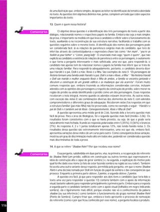 de uma ilustração que, embora simples, dá apoio ao leitor na identificação da temática abordada
                    no texto. As questões têm objetivos distintos mas, juntas, compõem um todo que cobre aspectos
                    importantes do texto.

                    13. Quem é quem nessa história?

      Comentários            O objetivo dessa questão é a identificação dos três personagens do texto a partir dos
                    diálogos, relacionando nomes e respectivos papéis na família. Embora não seja a mais simples
                    da prova, é importante na medida em que leva o candidato a refletir sobre o funcionamento do
                    texto, auxiliando-o na reconstrução de sua estrutura narrativa, facilitando o trabalho com as
                    questões seguintes sobre o mesmo texto. A identificação dos nomes dos personagens pode
                    ser considerada fácil. Já as relações de parentesco exigirão mais do candidato, que terá de
                    inferi-las através do contexto/palavras e expressões-chave tais como “her mum”, “you’re as
                    foolish as your father” e “Listen, young lady”. O enunciado mais vago “quem é quem”, que não
                    explicita ao candidato a existência de relações de parentesco entre os personagens, é exatamente
                    o que torna a pergunta interessante e mais sofisticada, uma vez que, para respondê-la, o
                    candidato não apenas tem de relacionar nomes e papéis na família mas inferir que se trata de
                    uma relação familiar. Para respondê-la adequadamente, portanto, o candidato deveria dizer
                    que Harold é o pai, Doll é a mãe; Rosie é a filha. São exemplos de nota 5: “Os personagens da
                    história formam uma família onde Harold é o pai, Doll é a mãe e Rosie, a filha”; “Na história Harold
                    e Doll são marido e mulher enquanto Rosie é filha de ambos, a família se encontra jantando e
                    discutem a construção de um grande edifício e as mudanças que ela acarreta”. Foram muito
                    comuns respostas que, embora trazendo as informações consideradas corretas, incluíam
                    adendos com as opiniões dos personagens a respeito da construção do prédio, sobre morar na
                    região do prédio ou ainda identificando o prédio como um dos personagens. Essas respostas
                    receberam a nota integral, mesmo quando os adendos estavam incorretos. As outras notas,
                    com exceção das notas 0, são combinações diversas dos elementos da nota 5, com adendos
                    comprometedores e diferentes graus de adequação. Receberam notas 0 as respostas em que
                    a estrutura familiar (pai-mãe-filha) não foi preservada, como no exemplo a seguir: “Harold é o
                    pai de Doll e é também avô de Rosie. Conseqüentemente, Rosie é filha de Doll”.
                             A questão apresentou uma média geral de 2,66, fazendo dela a terceira questão mais
                    fácil da prova. Para a área de Biológicas, foi a segunda questão mais fácil (média=3,06). Os
                    resultados foram consistentes com o que se havia previsto, ou seja, de que a grade seria
                    naturalmente mais fechada, ficando as respostas polarizadas entre 5 (45%), 0 (36%) e brancos
                    (7%). As respostas 4, 2 e 1 juntas totalizaram apenas 12%, não tendo havido notas 3. Os
                    resultados dessa questão são extremamente interessantes, uma vez que ela, embora fácil,
                    apresentou variações desse índice de um curso para outro. Como conseqüência dessa variação,
                    mostrou um grau de discriminação muito alto em todos eles, podendo ser considerada a questão
                    mais discriminativa de toda a prova.

                    14. A que se refere “Shadow Point”? Por que recebeu esse nome?

      Comentários            Essa pergunta, subdividida em duas partes, visa, na primeira, a recuperação do referente
                    de Shadow Point (um prédio, edifício em construção ou outros termos que expressassem a
                    idéia de construção alta e capaz de gerar sombra ) e, na segunda, a explicação do motivo pelo
                    qual foi-lhe dado esse nome (o fato de estar fazendo sombra na região ao seu redor). Também
                    foi aceita uma outra variante dessa resposta, permitida pela pergunta, em que o nome Shadow
                    Point é uma decisão tomada por Doll em função do papel da sombra e das conseqüências que
                    provoca. Enquanto a primeira parte obteve 3 pontos, a segunda obteve 2 pontos.
                             A questão era fácil, já que para responder aos dois itens o candidato (que teria lido o
                    texto uma vez para responder à questão 13) contaria também com o apoio da informação
                    visual, bastante saliente para responder principalmente à primeira parte. Embora para a resposta
                    à segunda parte o candidato também conte com o apoio visual (telhados em negro indicando
                    sombra), ela é ligeiramente mais difícil, porque envolve não só o conhecimento da palavra
                    shadow (ou sua inferência ) como também o funcionamento do grupo nominal Shadow Point
                    (Ponto de Sombra). Cumpre frisar que, embora o texto apresente o processo de nomeação
                    do referente (como e por que ficou conhecido por esse nome), a pergunta focaliza o produto.
116
 