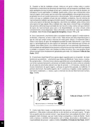 3 - Quando se fala de realidades virtuais, coloca-se em geral a ênfase sobre o caráter
     fantasmático e imaterial de tais dimensões da experiência: este pressuposto é partilhado tanto
     pelos apologistas da nova tecnologia virtual, que a celebram como um modo de dissolver, de
     enfraquecer ou de espiritualizar a realidade, quanto pelos críticos, que a interpretam como
     mais um engano, como evasão, que nos exime das responsabilidades e dos perigos do presente,
     projetando-nos em um mundo evanescente e desencarnado. Tanto uns quanto os outros dão
     como certo que as realidades virtuais não são realidades verdadeiras, mas sim sistemas de
     representação da realidade cujo lugar pretendem assumir. Esta aspiração é vista pelos apologistas
     como uma espécie de liberação das angústias e dos limites da realidade; pelos críticos como
     uma espécie de fuga culpada. Mas a realidade não é algo óbvio e imóvel! Hoje a virtualidade
     não aumenta a dimensão da precariedade do real, mas sim a reduz; ela faz com que o homem
     da época da representação passe para a da disponibilidade: as coisas virtuais estão
     constantemente a nossa disposição. Tudo é oferecido e esta oferta de tudo é que constitui a
     virtualidade. Mario Perniola, O sex appeal do inorgânico, Einaudi, 1994, p.38

     4 - Esta é, basicamente, uma história sobre a sociedade moderna e global. É a mídia moderna.
     A televisão, a imprensa, as fotos e todo o resto. Todos deram uma ultra-importância para o
     tipo de coisa que sempre atraiu o interesse de muita gente: fofocas. O tratamento dado a
     Diana é uma espécie de ápice da multiglobal sociedade da mídia. Basicamente, o que temos
     aqui é a ultramagnificação de uma espécie de telenovela. Uma telenovela que termina em
     tragédia. Uma mulher jovem, rica e bonita morta junto com seu namorado repentinamente.
     Esta sociedade da mídia global tornou possível a esta princesa exercitar muito bem sua simpatia
     à caridade e a projetos como o de combate às minas terrestres. Ela e seus projetos foram
     eficazes porque foram imediatamente globalizados pela mídia. Eric Hobsbawm, Folha de São
     Paulo, 3/9/97

     5 - O americano Lloyd Dubroff teve apenas alguns segundos para se arrepender da maior
     besteira de sua existência - uma besteira que matou sua filhinha de 7 anos, Jessica, e custou-
     lhe a própria vida.(...) Há cinco meses colocou a garotinha num curso de pilotagem e a desafiou
     a se tornar a pessoa mais jovem a atravessar os Estados Unidos de costa a costa no comando
     de um avião (os americanos adoram esse tipo de proeza). (...) A travessia, a bordo de um
     Cessna monomotor de quatro lugares, começou na quarta-feira passada, na Califórnia. O
     primeiro dia foi bem. Na manhã seguinte, dia 11, aconteceu a tragédia: o avião espatifou-se
     num bairro residencial (...). Jessica, o pai e o instrutor de vôo Joe Reid morreram na hora.
     Veja, 17/4/96




      6-                                                              Folha de S.Paulo, 15/9/1997




     7 - Como toda febre muda o comportamento das pessoas, a “tamagoshimania” criou
     polêmica.(...) Mas ainda é cedo para afirmar se eles são bons ou ruins para a gente. “Só após
     três ou quatro anos de convívio comum é que dá para fazer uma avaliação do efeito”, diz o
     psiquiatra Haim Grünspun, que por muito tempo acompanhou a mania de Barbie. “Assim
     como a boneca, o bichinho virtual poderá, com o tempo, desenvolver a afetividade e a
     responsabilidade das pessoas”, explica o médico. Estadinho, O Estado de São Paulo, 30/8/97

10
 