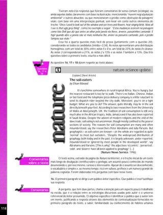 Tiveram nota 0 as respostas que fizeram comentários de senso comum (ecologia); ou
                         ainda aquelas dadas claramente com base na ilustração, mencionando “nuvem negra/poluição
                         ambiental” e outros absurdos; ou que mencionaram o prédio como obstrução da paisagem/
                         visão, com base em uma interpretação pontual, sem levar em conta outros elementos do
                         trecho “Once I used to look out of the window and see trees and flowers, hear singing birds. Now all
                         I see is that ugly grey thing”, como no exemplo a seguir: “Estas mudanças ocorrem na paisagem
                         como fala Doll que diz que antes ao olhar pela janela via flores, árvores, passarinhos cantando. E
                         hoje quando abre a janela não vê mais nenhuma flor, árvore ou pássaros cantando, pois o prédio
                         tampou sua visão.”
                                  Essa foi a quarta questão mais fácil da prova (juntamente com a questão 20),
                         considerando-se todos os candidatos (média=2,34). As notas apresentaram uma distribuição
                         homogênea, com um total de 30% entre notas 5 e 4 vs. um total de 23% de notas 0 e branco.
                         As notas 3 corresponderam a 21%, as notas 2 a 13% e as notas 1 também a 13%. Das três
                         questões sobre o primeiro texto, essa foi a mais difícil.

                         As questões 16, 17 e 18 dizem respeito ao texto abaixo.

             Questões
             16, 17 e                                                                nature science update
               18
                                              [Update] [Next Article]
                                           The soil-eaters
                                           by Ehsan Masood

                                                   It’s lunchtime somewhere in rural tropical Africa. You’re hungry, but
                                           the nearest restaurant is too far to walk. There’s no Italian, Chinese, Indian
                                           or fast food and the telephone pizza delivery company is a little reluctant to
                                           send its dispatch rider beyond the city walls. Moreover, you’re on a tight
                                           budget. What are you to do? The answer, quite literally, may lie in the soil
                                           directly beneath your feet. According to two researchers from the University
                                           of Wales at Aberystwyth, UK, the tradition of soil consumption is still very
                                           much alive in the African tropics, India, Jamaica and it has also been reported
                                           in Saudi Arabia. Despite the advent of modern religions and the end of the
                                           slave trade, soil eating is not uncommon, though mostly confined to the poorer
                                           sections of society. The reasons for soil consumption are many and often
                                           misunderstood, say the researchers Peter Abrahams and Julia Parsons. But
                                           geophagists – as soil-eaters are known – on the whole are regarded as quite
                                           ‘normal’ to most but outsiders. “Despite the widespread distribution of
                                           geophagy, both today and in the past, it is largely unknown, under-reported,
                                           misunderstood or ignored by most people in the developed world”, say
                                           Abrahams and Parsons. [This is why] “the adjectives ‘eccentric’, ‘perverted’,
                                           ‘odd’, and ‘bizarre’ have all been applied to geophagy”.[...]
                                                                            (Nature News Service, 1996)

       Comentários         O texto acima, extraído da página da Nature na Internet, é o trecho inicial de um texto
      sobre o texto mais longo de divulgação científica sobre a geofagia, um assunto pouco conhecido do mundo
                         desenvolvido e, por isso mesmo, curioso e interessante. Apesar de o assunto ser desconhecido,
                         o vocabulário é simples e, ao mesmo tempo, rico em sufixos, prefixos e um número grande de
                         palavras cognatas. Foram elaboradas três perguntas com base nesse texto.

                         16. O primeiro parágrafo se dirige a um público-leitor específico. Que público é esse? Justifique
                         sua resposta.

        Comentários             A pergunta, que tem duas partes, chama a atenção para um aspecto pouco trabalhado
                         na escola, que é a relação entre as estratégias discursivas usadas pelo autor e o universo
                         referencial do leitor presumido. O objetivo específico é identificar o público que o autor tem
                         em mente, justificando a resposta através dos elementos de contextualização fornecidos no
                         primeiro parágrafo do texto, a saber, familiaridade ou conhecimento de hábitos urbanos

118
 