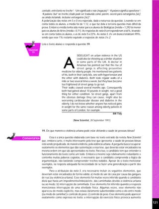 contudo, entretanto no trecho”; “Um significado é não (negação)”; “A palavra significa opositores”;
              “A palavra ‘but’ no trecho citado pode ser traduzida como: porém, exceto para extrangeiros [sic];
              ou ainda incluindo, inclusive extrangeiros [sic]”.
              A polarização das notas em 5 e 0 era esperada, dada a natureza da questão. Levando-se em
              conta todos os alunos, a média foi de 1,12, o que faz dela a terceira questão mais difícil da
              prova. Embora a média tenha sido maior para os alunos de Biológicas (média=1,29) foi menor
              para os alunos de Artes (média=0,71). As respostas de nota 0 corresponderam a 66%, levando-
              se em conta todos os alunos, e as de nota 5 a 22%. As notas 5, 0 e em branco totalizam 99%,
              sendo que esse 1% restante equivale a respostas de notas 3 e 2.

              Leia o texto abaixo e responda à questão 19.

   Questão
     19
                                                 SIDELIGHT on urban violence in the US
                                                 could also be showing up a similar situation
                                                 in some parts of the UK. A doctor in
                                                 Arkansas has pointed out that the rise of
                                                 street gangs is affecting preventive
                                 medicine for elderly people. He mentioned two patients
                                 of his, both in their early 60s, one with hypertension and
                                 the other with diabetes. Both took regular walks of a
                                 mile or two several times a week, but they have become
                                 too frightened of street gangs to go out.
                                 Their walks ceased several months ago. Consequently
                                 both had gained about 10 pounds in weight, not a good
                                 thing for either condition. So street gangs, apart from
                                 the obvious damage they can cause, might also be
                                 worsening cardiovascular disease and diabetes in the
                                 elderly. I do not know whether anyone has noticed gains
                                 in weight for the same reason among elderly patients in
                                 some parts of London, for example.
                                                                                     Bill Tidy

                                             (New Scientist, 28 September 1991)



              19. De que maneira a violência urbana pode estar afetando a saúde de pessoas idosas?

Comentários          Essa é a única questão elaborada com base no texto extraído da revista New Scientist
              que, embora curto, é muito interessante pela tese que apresenta: a saúde de pessoas idosas
              está sendo prejudicada, de maneira indireta, pela violência urbana. A pergunta busca recuperar
              exatamente os elementos que dão sustentação a essa tese, que deverão estar encadeados na
              mesma ordem em que são apresentados no texto. Para isso, o candidato tem que entender o
              funcionamento do texto como um todo. Embora o mesmo seja relativamente redundante e
              contenha muitas palavras cognatas, é necessário que o candidato compreenda a lógica da
              argumentação, não bastando compreender trechos isolados. Apesar de o texto mencionar
              exemplos, na resposta adequada há necessidade de se fazer uma generalização a partir dos
              exemplos.
                     Para a atribuição da nota 5, era necessário incluir os seguintes elementos, que
              deveriam estar encadeados de forma válida: a) medo de sair de casa por causa das gangues
              de rua (ou violência urbana). Esse elemento foi muitas vezes inferido quando o candidato
              dizia que havia um impedimento/inibição/etc. das caminhadas devido à violência urbana
              ou ao medo; b) interrupção da caminhada. Esse elemento foi inferido quando a resposta
              mencionava interrupção de uma atividade física. Algumas vezes, esse elemento não
              apareceu de modo explícito, mas estava claramente subentendido como o elo entre medo
              (ou medo de caminhar) e controle de peso; c) controle de peso. Esse elemento pode aparecer
              exatamente como expresso no texto: a interrupção do exercício físico provoca aumento
                                                                                                                    121
 