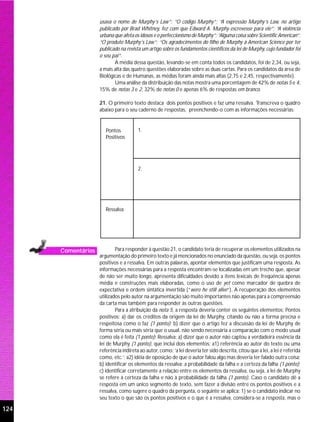 usava o nome de Murphy’s Law”; “O código Murphy”; “A expressão Murphy’s Law, no artigo
                    publicado por Brad Whitney, fez com que Edward A. Murphy escrevesse para ele”; “A violência
                    urbana que afeta os idosos e o perfeccionismo de Murphy”; “Alguma coisa sobre Scientific American”;
                    “O produto Murphy’s Law”; “Os agradecimentos do filho de Murphy à American Science por ter
                    publicado na revista um artigo sobre os fundamentos científicos da lei de Murphy, cujo fundador foi
                    o seu pai”.
                           A média dessa questão, levando-se em conta todos os candidatos, foi de 2,34, ou seja,
                    a mais alta das quatro questões elaboradas sobre as duas cartas. Para os candidatos da área de
                    Biológicas e de Humanas, as médias foram ainda mais altas (2,75 e 2,45, respectivamente).
                           Uma análise da distribuição das notas mostra uma porcentagem de 42% de notas 5 e 4,
                    15% de notas 3 e 2, 32% de notas 0 e apenas 6% de respostas em branco.

                    21. O primeiro texto destaca dois pontos positivos e faz uma ressalva. Transcreva o quadro
                    abaixo para o seu caderno de respostas, preenchendo-o com as informações necessárias:


                       Pontos          1.
                       Positivos




                                       2.




                       Ressalva




      Comentários           Para responder à questão 21, o candidato teria de recuperar os elementos utilizados na
                    argumentação do primeiro texto e já mencionados no enunciado da questão, ou seja, os pontos
                    positivos e a ressalva. Em outras palavras, apontar elementos que justificam uma resposta. As
                    informações necessárias para a resposta encontram-se localizadas em um trecho que, apesar
                    de não ser muito longo, apresenta dificuldades devido a itens lexicais de freqüência apenas
                    média e construções mais elaboradas, como o uso de yet como marcador de quebra de
                    expectativa e ordem sintática invertida (“were he still alive”). A recuperação dos elementos
                    utilizados pelo autor na argumentação são muito importantes não apenas para a compreensão
                    da carta mas também para responder às outras questões.
                            Para a atribuição da nota 5, a resposta deveria conter os seguintes elementos: Pontos
                    positivos: a) dar os créditos da origem da lei de Murphy, citando ou não a forma precisa e
                    respeitosa como o faz (1 ponto); b) dizer que o artigo fez a discussão da lei de Murphy de
                    forma séria ou mais séria que o usual, não sendo necessária a comparação com o modo usual
                    como ela é feita (1 ponto); Ressalva: a) dizer que o autor não captou a verdadeira essência da
                    lei de Murphy (1 ponto), que inclui dois elementos: a1) referência ao autor do texto ou uma
                    referência indireta ao autor, como: ‘a lei deveria ter sido descrita, citou que a lei, a lei é referida
                    como, etc.’; a2) idéia de oposição de que o autor falou algo mas deveria ter falado outra coisa;
                    b) identificar os elementos da ressalva: a probabilidade da falha e a certeza da falha (1 ponto);
                    c) identificar corretamente a relação entre os elementos da ressalva, ou seja, a lei de Murphy
                    se refere à certeza da falha e não à probabilidade da falha (1 ponto). Caso o candidato dê a
                    resposta em um único segmento de texto, sem fazer a divisão entre os pontos positivos e a
                    ressalva, como sugere o quadro da pergunta, o seguinte se aplica: 1) se o candidato indicar no
                    seu texto o que são os pontos positivos e o que é a ressalva, considera-se a resposta, mas o

124
 