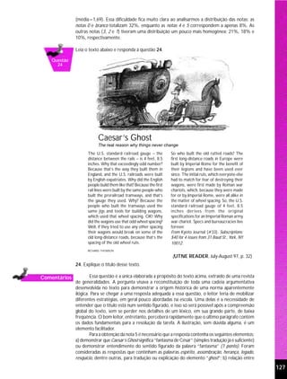 (média=1,69). Essa dificuldade fica muito clara ao analisarmos a distribuição das notas: as
              notas 0 e branco totalizam 32%, enquanto as notas 4 e 5 correspondem a apenas 8%. As
              outras notas (3, 2 e 1) tiveram uma distribuição um pouco mais homogênea: 21%, 18% e
              10%, respectivamente.

              Leia o texto abaixo e responda à questão 24.

   Questão
     24




                          Caesar’s Ghost
                          The real reason why things never change
                    The U.S. standard railroad gauge – the           So who built the old rutted roads? The
                    distance between the rails – is 4 feet, 8.5      first long-distance roads in Europe were
                    inches. Why that exceedingly odd number?         built by Imperial Rome for the benefit of
                    Because that’s the way they built them in        their legions and have been used ever
                    England, and the U.S. railroads were built       since. The initial ruts, which everyone else
                    by English expatriates. Why did the English      had to match for fear of destroying their
                    people build them like that? Because the first   wagons, were first made by Roman war
                    rail lines were built by the same people who     chariots, which, because they were made
                    built the prerailroad tramways, and that’s       for or by Imperial Rome, were all alike in
                    the gauge they used. Why? Because the            the matter of wheel spacing. So, the U.S.
                    people who built the tramways used the           standard railroad gauge of 4 feet, 8.5
                    same jigs and tools for building wagons,         inches derives from the original
                    which used that wheel spacing. OK! Why           specifications for an Imperial Roman army
                    did the wagons use that odd wheel spacing?       war chariot. Specs and bureaucracies live
                    Well, if they tried to use any other spacing     forever.
                    their wagons would break on some of the          From Kyoto Journal (#33). Subscriptions:
                    old long-distance roads, because that’s the      $40 for 4 issues from 31 Baud St., York, NY
                    spacing of the old wheel ruts.                   10012.
                    RICHARD THOMSON

                                                                     (UTNE READER, July-August 97, p. 32)
              24. Explique o título desse texto.

Comentários           Essa questão é a única elaborada a propósito do texto acima, extraído de uma revista
              de generalidades. A pergunta visava a reconstituição de toda uma cadeia argumentativa
              desenvolvida no texto para demonstrar a origem histórica de uma norma aparentemente
              ilógica. Para se chegar a uma resposta adequada a essa questão, o leitor teria de mobilizar
              diferentes estratégias, em geral pouco abordadas na escola. Uma delas é a necessidade de
              entender que o título está num sentido figurado, e isso só será possível após a compreensão
              global do texto, sem se perder nos detalhes de um léxico, em sua grande parte, de baixa
              freqüência. O bom leitor, entretanto, perceberá rapidamente que o último parágrafo contém
              os dados fundamentais para a resolução da tarefa. A ilustração, sem dúvida alguma, é um
              elemento facilitador.
                      Para a obtenção da nota 5 é necessário que a resposta contenha os seguintes elementos:
              a) demonstrar que Caesar’s Ghost significa “fantasma de César” (simples tradução já é suficiente)
              ou demonstrar entendimento do sentido figurado da palavra “fantasma” (1 ponto). Foram
              consideradas as respostas que continham as palavras espírito, assombração, herança, legado,
              resquício, dentre outras, para tradução ou explicação do elemento “ghost”; b) relação entre

                                                                                                                    127
 