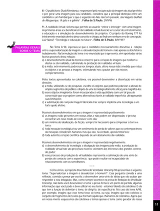 8 - O publicitário Duda Mendonça, responsável pela recuperação da imagem do atual prefeito
                      e por gerar uma imagem para seu candidato, considera que a principal distinção entre um
                      candidato e um hambúrguer é que o segundo não fala, não tem passado. José Augusto Guilhon
                      de Albuquerque, “A pata e a galinha” , Folha de S.Paulo, 29/9/96

                      9 - A realidade virtual: sistema que permite ao usuário “entrar e interagir” com uma imagem.
                      As primeiras áreas a se beneficiarem da realidade virtual deverão ser o setor de entretenimento,
                      a educação e a simulação de desenvolvimento de projetos. O projeto do Boeing 777 foi
                      inteiramente montado dentro desse conceito e chegou ao final sem nenhum erro de concepção.
                      Luiz Nassif, “Tecnologia e educação no futuro”, Folha de S.Paulo, 8/9/1997

PALAVRAS GERAIS         No Tema A 98, esperava-se que o candidato necessariamente discutisse a relação
  SOBRE O TEMA entre a supervalorização da imagem e a desvalorização do homem e não apenas os dois fatores
                isoladamente. Na formulação do tema e no enunciado que o apresenta, vêm apontadas várias
                facetas possíveis dessa relação:
                a) o desenvolvimento atual da técnica concorre para a criação de imagens que tendem a
                   afastar-se da realidade, culminando na produção de realidades virtuais;
                b) a mídia, extremamente poderosa nos tempos atuais, altera nossa vida à medida que reduz
                   os objetos e as pessoas a imagens, estimulando-nos a pautar por elas nossos
                   comportamentos.

                      Pelos textos apresentados na coletânea, era possível desenvolver a dissertação em várias
                      direções:
                      a) a mídia, utilizando-se de pesquisas, escolhe os objetos que poderão polarizar a adesão de
                         amplos segmentos do público e dispõe de uma tecnologia altamente eficaz para magnificá-los;
                      b) esses objetos imaginários foram incorporados à vida quotidiana com um tal grau de
                         concretude que se propõem como alternativas viáveis à realidade imperfeita, ultrapassando
                         suas limitações;
                      c) a substituição do real pela imagem fabricada traz sempre implícita uma tecnologia e um
                         forte apelo afetivo.

                      Possíveis desenvolvimentos em que a imagem é representada positivamente:
                      a) as imagens estão presentes em nossas vidas e não podem ser dispensadas; é preciso
                         encontrar um novo modo de conviver com elas;
                      b) um mínimo de idealização, de ficção, sempre foi necessário para compensar o terra-a-
                         terra;
                      c) toda inovação tecnológica traz um sentimento de perda de valores que os contemporâneos
                         da inovação consideram humanos mas que são, na verdade, apenas históricos;
                      d) toda autêntica criação científica depende de um afastamento da realidade.

                      Possíveis desenvolvimentos em que a imagem é representada negativamente:
                      a) o desenvolvimento da tecnologia, a divulgação das imagens pela mídia, a produção da
                         realidade virtual não são processos neutros; atendem aos interesses dos grandes centros
                         do poder;
                      b) esse processo de produção de virtualidades representa a culminação de uma série de
                         perdas de contacto com a experiência, que pode resultar na incapacidade de
                         relacionamento com os semelhantes.
                                                                   ***
                             Como vimos, a proposta dissertativa do Vestibular Unicamp 98 apresentava o seguinte
                      tema: “Supervalorizar a imagem é desvalorizar o homem?”. Essa pergunta convida a uma
                      reflexão, convida a pensar por escrito, a desenvolver uma série de idéias que vão acabar por
                      responder a essa indagação. Mas, como sempre acontece na prova de Redação do Vestibular
                      Unicamp, não basta você desenvolver o tema; a prova fornece um ponto de partida, algumas
                      informações que você pode e deve utilizar no seu texto - estamos falando da coletânea. É ela
                      que tem a função de delimitar o tema, de dirigi-lo, de especificá-lo. No caso do tema A/98,
                      por exemplo, imagine que esse tema fosse só tema, ou seja, imagine que não existisse o
                      conjunto de fragmentos de textos que formam aquilo que chamamos de coletânea. Agora que
                      em nossa mente esquecemos da coletânea e temos apenas o tema como gerador de nossa
                                                                                                                         11
 