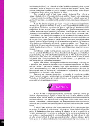 diferentes elementos históricos: a1) a bitola ou espaço/ distância entre trilhos/linhas das ferrovias
      americanas (2 pontos); a2) espaço/distância entre as rodas das bigas romanas (2 pontos). Foram
      aceitas as respostas que mencionaram carroças, carruagens, carros de combate, veículos de guerra
      a tração animal, dentre outros, como sinônimos de “bigas”.
              É um exemplo de nota 5: “O título, em sua tradução – Fantasma de César – refere-se ao
      fato que a distância entre os trilhos usados pelas ferrovias nas linhas é de quatro pés ou oito polegadas
      e meia é derivada da época do Império Romano, onde esta medida era utilizada nas carroças de
      guerra, entre suas rodas e foi sendo transmitida historicamente até os dias atuais, sendo usado nas
      ferrovias”.
              A nota 0 foi atribuída a respostas que traziam a tradução do título seguida de justificativa
      absurda ou não apoiada por elementos do texto, ou ainda que continham uma simples relação
      de que algo do passado afeta o presente, sem qualquer explicação que demonstre a mínima
      compreensão do texto ou título. Como exemplos citamos: “O primeiro trem construído pelos
      romanos, destinado ao Império Romano era grande e veloz, o barulho que esse trem fazia era alto,
      parecendo que ia destruir tudo por onde passava. Por isso, o título se chama o Fantasma de César”;
      “‘O fantasma de Cesar’ [sic]. Pessoas que viajavam no trem afirmaram ter visto Cesar [sic] entre os
      vagões do trem em uma biga”; “Porque o nome da companhia que comprou as primeiras estradas
      de ferro dos Estados Unidos chamava-se ‘Império Romano’, e isso causou uma confusão porque
      depois foi comprado [sic] uma estrada de ferro de tamanho diferente ao que tinha [sic], deixando as
      linhas dos trens com dois tamanhos, dificultando a passagem de qualquer trem”; “Caesar’s [sic] é
      um fantasma. Pois na ferrovia inglesa apareceram 4 pés originadas [sic], pelas especificações do
      império (estudo) Romano. Então os 4 pés são dos cavalo [sic] de César, que já morreu, mas é
      fantasma”.
              Considerando-se todos os alunos, a média dessa questão foi de 1,68, o que mostra ter
      sido uma questão de dificuldade média. Para os alunos da área de Biológicas, essa média foi um
      pouco mais alta (1,82), tendo sido mais baixa para os alunos de Artes (1,35). Uma análise da
      distribuição das notas mostra uma porcentagem de 24% de notas 0 e 9% de notas em branco.
      Enquanto as notas 5 e 4 correspondem a 16%, as outras restantes (3, 2 e 1) totalizam 52%,
      com uma distribuição relativamente homogênea.
              A prova, como um todo, com perguntas que focalizam diferentes aspectos do programa
      e apresentam níveis distintos de dificuldade, cumpriu plenamente seus objetivos, dos quais o
      principal é avaliar a capacidade de leitura em Língua Inglesa dos candidatos, possibilitando
      tanto a determinação de grandes faixas de desempenho como uma diferenciação mais fina
      dentro de cada faixa. Essa diferenciação é muito importante em função dos diferentes perfis
      dos candidatos a cursos de alta e baixa demanda.
              Esperamos que a discussão das questões e os exemplos de respostas apresentados
      tenham realmente cumprido a função de ilustrar a concepção de prova de Língua Inglesa do
      Vestibular da UNICAMP como apresentado no início do texto, facilitando, portanto, uma
                                  ,
      preparação mais adequada para esse exame.



                                                 FRANCÊS

               A prova de 1998 se compôs de cinco textos, selecionados a partir dos critérios que
      orientam sempre a elaboração da prova de Francês. Os textos são atuais, autênticos, ou seja,
      não foram criados com fins didáticos, e sua temática pertence ao universo de leitura de um
      estudante como você. Esses textos recobrem as três grandes áreas do conhecimento (ciências
      humanas, ciências exatas e ciências biológicas), sem privilegiar nenhuma delas. Por outro lado,
      são textos que apresentam diversidade de gênero e diferentes graus de dificuldade para sua
      leitura.
               O primeiro texto, um breve artigo extraído da imprensa de informação semanal, trata
      de um tema da atualidade de interesse geral - o desemprego; o segundo texto foi escolhido
      por ser de divulgação científica - uma explicação da coloração do mar; o terceiro texto, na
      verdade, um conjunto de três excertos de um longo artigo de economia escrito a partir de
      uma sondagem a respeito do salário de executivos, foi escolhido sobretudo pelo fato de exigir
      do leitor uma competência de leitura que extrapola o verbal - leitura de gráficos; o quarto
      texto, apesar de ter sido extraído de uma entrevista concedida à imprensa, relaciona-se ao
128
 