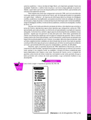 universo acadêmico - trata-se da fala de Edgar Morin, um importante pensador francês da
           atualidade; finalmente, o último texto da prova é um breve artigo publicado no jornal Le
           Monde, o qual relata o percurso da atuação política de Frederik De Klerk, apresentando uma
           estrutura marcadamente narrativa.
                    Pelo conjunto dos textos que compuseram a prova de 1998, você terá uma idéia dos
           textos que poderá encontrar na prova de Francês, que, de modo geral, podem ser agrupados
           em quatro tipos: “utilitários”, de imprensa de informação diária ou semanal, de divulgação
           científica, acadêmicos. Exemplificando, você poderá encontrar textos de catálogos, de manuais
           de instruções, artigos de jornais e revistas da imprensa de informação sobre temas da atualidade,
           artigos de divulgação científica, trechos de livros acadêmicos, verbetes de enciclopédia, resenhas
           de livros, etc.
                    Para que você tenha uma idéia da concepção de leitura e dos objetivos que orientam a
           prova de Francês, abordaremos aqui as doze questões que compuseram a prova de 1998,
           apresentando, para cada uma delas, os critérios de correção adotados e exemplos de respostas
           adequadas. Comentaremos, também, alguns aspectos do desempenho dos candidatos nessas
           questões - aqueles que nos parecem os mais úteis para você. Antes disso, gostaríamos de
           chamar sua atenção para aquilo que está em jogo na resolução das questões. Não se trata de
           traduzir partes dos textos apresentados, nem de demonstrar conhecimento da gramática da
           língua francesa desvinculado do texto. Existem, na verdade, diferentes tipos de questão, cada
           um deles exigindo do leitor-candidato um determinado tipo de tarefa. Esses tipos de questão
           constituem diferentes tipos de percurso realizados por um leitor na construção do sentido de
           um texto, apresentando diferentes graus de complexidade e, portanto, de dificuldade.
                    Passemos, agora, às questões da prova de 1998. Salientamos o fato de que, antes de
           tratarmos de cada uma delas, reproduziremos todas as questões que se referem a um mesmo
           texto, porque o seu conjunto revela, ao candidato, o projeto de leitura estabelecido pela
           banca elaboradora com relação a esse texto. Na prova de Francês, ao ler o conjunto de
           questões, antes mesmo de tentar resolvê-las, você poderá se dar conta, portanto, do que a
           banca pretende com a leitura do texto apresentado, o que certamente facilitará o seu
           desempenho.

                                                       Questões
           Leia o texto a seguir e responda às questões 13, 14 e 15.

Questões
13, 14 e
  15




                                                        (Marianne n. 22, 22-28 septembre 1997, p.16)
                                                                                                                129
 