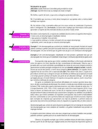 Vocabulário de apoio:
                                allocation: auxílio financeiro concedido pela previdência social
                                chômage: inactivité forcée due au manque de travail, d’emploi

                                13. Defina, a partir do texto, o que seria a categoria social demi-chômeur.

                                14. O jornalista que escreveu o texto deixa transparecer sua opinião sobre a notícia dada?
                                Justifique sua resposta.

                                15. Ao noticiar o fato, o jornalista utiliza por três vezes verbos no condicional. O primeiro
                                deles é envisagerait. Cite, em francês, os outros dois. Explique que informação o leitor pode
                                apreender a respeito do fato noticiado devido ao uso desse modo verbal.

                Questão 13 Para obter a nota máxima (5), a resposta do candidato deveria conter as seguintes informações:
      Critérios de correção • trata-se de um desempregado (trabalhador inativo)
                                • que passaria a trabalhar meio período
                                • e que poderia continuar a receber uma parte de seu seguro desemprego
                                • ganhando, assim, mais do que se estivesse desempregado

              Exemplos de Exemplo 1: Um desempregado que aceitaria um trabalho de meia jornada (metade do tempo)
      respostas adequadas poderia continuar a ganhar uma parte do auxílio financeiro concedido pela previdência social aos
                                desempregados. De uma tal forma que ele ganhe mais do que se ele continuasse desempregado.

                                Exemplo 2: Um semi-desempregado, trabalhando em meio período e ganhando mais que um
                                desempregado mas menos que um trabalhador tempo integral. Continuaria dependendo da ajuda social.

               Comentários               Essa questão exige apenas que o leitor-candidato identifique a informação solicitada tal
                                como ela aparece no texto (questão do tipo reconstituição da informação). Observe que o
                                jornalista abre seu texto noticiando a possibilidade da criação de uma nova categoria social (Le
                                gouvernement socialiste portugais envisagerait de créer une nouvelle catégorie sociale), isolando,
                                através do uso de dois pontos, o nome dessa categoria (demi-chômeur). Em seguida, inicia a
                                segunda frase de seu texto com a expressão En clair (“Para deixar mais claro”), a qual serve
                                para indicar ao leitor que a categoria será por ele definida (un chômeur qui accepterait un travail
                                à mi-temps pourrait continuer de toucher une partie de son allocation chômage... de telle façon
                                qu’il gagne plus que s’il restait chômeur.). A resposta a essa questão, aparece, assim, nessa frase,
                                que constitui a definição da categoria.
                                         Em geral, os candidatos não encontram dificuldades em resolver questões desse tipo,
                                isto é, do tipo reconstituição da informação. No entanto, a média das notas obtidas nessa questão
                                foi baixa (1.98), tendo sido a quarta mais baixa da prova, com índice elevado de notas zero, 1 e
                                2 (respectivamente, 22%, 19% e 15%), sendo que a nota 3 foi a mais freqüente (25%). Essas
                                notas se devem, na maioria das vezes, ao fato de as respostas estarem incompletas, ou seja,
                                não apresentarem todos os elementos que caracterizam a categoria a ser definida. Esse problema
                                indica, talvez, que o leitor-candidato, ao responder a uma questão, não se atém à materialidade
                                do texto, contentando-se com o primeiro indício de resposta que encontra no texto. Vejamos
                                dois exemplos de respostas que apresentam esse tipo de problema; o primeiro deixa de
                                apresentar dois elementos da definição (nota 2), enquanto no segundo falta um deles (nota 3):

                                São desempregados que, através de ações do governo (português) tem um emprego de meio período.
                                São desempregados que terão condições de trabalhar e de ganhar trabalhando meio período em
                                empregos normais

                                A categoria social demi-chômeur seria uma nova categoria que aceitaria trabalhar meio período,
                                podendo continuar a ganhar parte de seu auxílio financeiro de desempregado.

                                        Observe, no segundo exemplo, que o leitor-candidato deixou de lado toda a seqüência
                                da frase a partir de de telle façon que, negligenciando uma informação tão importante quanto as

130
 