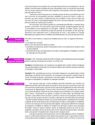 outras que incluiu em sua resposta. Ora, essa expressão anuncia uma conseqüência, e não um
                          detalhe, uma informação secundária do texto, não podendo, assim, ser meramente descartada.
                          Este foi um dos equívocos de leitura mais freqüentes nessa questão, tendo sido responsável
                          pelo alto índice de nota 3.
                                  Chamamos a sua atenção para esse exemplo, porque ele ilustra um problema que tem
                          sido recorrente no desempenho geral dos candidatos na prova de Francês. Lembre-se,
                          portanto, que, para a leitura, é importante que você considere o texto como um todo, que
                          você leve em conta a materialidade lingüística do texto, não interrompendo a sua leitura ao
                          primeiro indício de resposta que encontrar.
                                  Por outro lado, outros fatores podem ter contribuído para dificultar a resolução dessa
                          questão: a ocorrência, no trecho sobre o qual incide a questão, de algumas palavras que não
                          se assemelham às suas equivalentes em português (chômeur, mi-temps, toucher, rester), a
                          presença de verbos no condicional (accepterait, pourrait), do articulador de telle façon que,
                          elementos esses importantes para a compreensão do texto, e que podem ter causado
                          dificuldades para aqueles leitores-candidatos não familiarizados com textos da imprensa escrita.

          Questão 14 Para obter a nota máxima, a resposta do candidato deveria conter os seguintes elementos:
Critérios de correção • sim
                          • o jornalista faz restrições
                          Mais um dos dois elementos abaixo ou ambos:
                          • o jornalista se pergunta por quanto tempo poderia durar essa situação (a da categoria social
                            de demi-chômeur)
                          • o jornalista afirma que essa idéia poderia encorajar os empregadores a multiplicar o número
                            de empregos de meio período



        Exemplos de Exemplo 1: Sim. O jornalista duvida da eficiência do plano social adotado pelo governo português
respostas adequadas pondo em questão até quando isso vai durar e se vai dar certo.

                          Exemplo 2: O jornalista deixa, sim, transparecer sua opinião sobre a notícia. Embora ela diga que
                          seja uma idéia original, ela acha que tem um aspecto negativo, pois os patrões vão querer aumentar
                          os empregos a meio período.

                          Exemplo 3: Sim, o jornalista que escreveu o texto deixa transparecer sua opinião sobre a notícia
                          dada porque, no final do texto encontramos um comentário e uma questão a respeito do que foi
                          escrito. Ele duvida da duração, concorda que é uma idéia original, mas que pode, evidentemente
                          encorajar os empregadores a multiplicar os empregos ocasionais.

        Comentários               Essa questão exige que o leitor-candidato apreenda elementos que veiculam um
                          julgamento de valor sobre informações fornecidas no texto; para isso é preciso que se perceba
                          seu movimento argumentativo (questão do tipo apreensão de julgamento de valor envolvendo
                          reconstrução da argumentação). Como já vimos anteriormente, o jornalista abre seu texto
                          com a notícia da idéia de criação de uma nova categoria social, definindo-a em seguida. Depois
                          disso, fecha-o, manifestando sua opinião a respeito da notícia dada, apresentando duas
                          restrições (duas últimas frases do texto): a primeira, através de uma pergunta retórica (ou
                          seja, que não visa, da parte de quem a formula, à obtenção de uma informação desconhecida
                          - Question: pendant combien de temps?), que suscita dúvida quanto à viabilização da nova idéia;
                          a segunda, através da afirmação de que essa idéia pode encorajar os empregadores a multiplicar
                          o número de empregos de meio período (Idée originale, mais qui peut évidemment encourager
                          les employeurs à multiplier les emplois à mi-temps!). Essa afirmação, também como a pergunta
                          formulada, revela um aspecto negativo: apesar da qualificação positiva do início da frase
                          (originale), o jornalista, através do uso do mais, inverte a direção da argumentação, criticando,
                          assim, uma possível conseqüência da criação da nova categoria social.
                                  Esse tipo de questão costuma apresentar uma certa dificuldade aos leitores-candidatos,
                          o que se confirma pela média das notas obtidas nessa questão (2,23). O que chama a atenção
                          no desempenho dos candidatos é a polarização entre notas 5 (33%) e 0 (34%). Em geral, nas

                                                                                                                               131
 