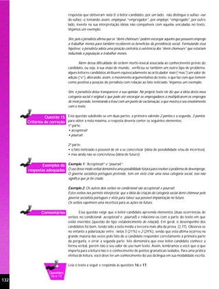 respostas que obtiveram nota 0, o leitor-candidato, por um lado, não distingue o sufixo -eur
                                do sufixo -é, tomando, assim, employeur, “empregador”, por employé, “empregado”, por outro
                                lado, investe na sua interpretação idéias não compatíveis com aquelas veiculadas no texto.
                                Vejamos um exemplo:

                                Sim, pois o jornalista afirma que os “demi-chômeurs” podem encorajar aqueles que possuem emprego
                                a trabalhar menos para também receberem os benefícios da previdência social. Formulando essa
                                hipótese, o jornalista adota uma posição contrária à existência dos “demi-chomeurs” que estariam
                                induzindo a população a trabalhar menos.

                                        Além dessa dificuldade de ordem morfo-lexical associada ao conhecimento prévio do
                                candidato, ou seja, à sua visão de mundo, verificou-se também um outro tipo de problema:
                                alguns leitores-candidatos atribuem equivocadamente ao articulador mais (“mas”) um valor de
                                adição (“e”), alterando, assim, o movimento argumentativo do texto, o que faz com que tomem
                                como positiva a posição do jornalista com relação ao fato noticiado. Vejamos um exemplo:

                                Sim, o jornalista deixa transparecer a sua opinião. No próprio texto ele diz que a idéia desta nova
                                categoria social é original e que pode até encorajar os empregadores a multiplicarem os empregos
                                de meio período, terminando a frase com um ponto de exclamação, o que mostra o seu envolvimento
                                com o texto.

                Questão 15 Esta questão subdivide-se em duas partes, a primeira valendo 2 pontos e a segunda, 3 pontos;
      Critérios de correção para obter a nota máxima, a resposta deveria conter os seguintes elementos:
                                1ª parte:
                                • accepterait
                                • pourrait

                                2ª parte:
                                • o fato noticiado é possível de vir a se concretizar (idéia de possibilidade e/ou de incerteza)
                                • mas ainda não se concretizou (idéia de futuro)

              Exemplos de Exemplo 1: “Accepterait” e “pourrait”.
      respostas adequadas O uso desse modo verbal demonstra uma possibilidade futura para resolver o problema de desemprego.
                                O governo socialista português pretende, tem em vista criar uma nova categoria social, isso não
                                significa que já foi criado.

                                Exemplo 2: Os outros dois verbos no condicional são accepterait e pourrait.
                                Estes verbos nos permite interpretar, que a idéia da criação da categoria social demi-chômeur pelo
                                governo socialista português é vista para talvez sua possível implantação no futuro.
                                Os verbos exprimem uma incerteza para as ações no futuro.

              Comentários               Essa questão exige que o leitor-candidato apreenda elementos (duas ocorrências de
                                verbos no condicional: accepterait e pourrait) e relacione-os com a parte do texto em que
                                estão inseridos (questão do tipo estabelecimento de relação). Em geral, o desempenho dos
                                candidatos foi bom, tendo sido a nota média a terceira mais alta da prova (2,77). Observa-se
                                no entanto a polarização entre notas 5 (21%) e 2 (24%), sendo que esta última ocorreu na
                                grande maioria das vezes pelo fato de o candidato responder corretamente à primeira parte
                                da pergunta, e errar a segunda parte. Isto demonstra que esse leitor-candidato conhece a
                                forma verbal, porém não o seu valor de uso num texto. Assim, lembramos a você que o que
                                importa para a leitura não é o conhecimento de pontos gramaticais isolados. Para uma prática
                                efetiva de leitura, você deve ter um conhecimento do uso da língua em sua modalidade escrita.

                                Leia o texto a seguir e responda às questões 16 e 17.

                   Questões
                    16 e 17
132
 