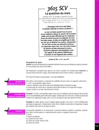 Vocabulário de apoio:
                          minitel: serviço prestado pela companhia telefônica francesa, permitindo ao usuário consultar,
                          em sua própria casa, bancos de dados

                          16. Responda à pergunta que aparece no texto, levando em consideração somente as
                          características inerentes à água, desconsiderando outros fatores (clima e vegetação).

                          17. Quem formulou essa pergunta e com que finalidade?

          Questão 16 Para obter a nota máxima, a resposta do candidato deveria conter os seguintes elementos:
Critérios de correção • o mar é azul quando a água é pura
                          • pois as radiações azuis da luz são mais difundidas pelas moléculas da água
                          • a impressão de verde claro é devida às partículas incolores em suspensão na água
                          • pois o verde é a cor que elas absorvem menos

        Exemplos de Exemplo 1: O mar é azul quando a água é pura, pois as radiações azuis do espectro da luz visível
respostas adequadas são as mais difundidas pelas moléculas da água. A impressão do verde claro é devido às partículas
                          incolores em suspensão na água, pois é esta cor do espectro que elas absorvem menos.

                          Exemplo 2: A água aparece azul em alguns lugares porquê a luz azul é a mais refletida pelas
                          partículas da água pura. A impressão de verde claro é devida as partículas em suspenção na água
                          que refletem mais essa cor do espectro visível.

          Questão 17 Esta questão subdivide-se em duas partes, a primeira valendo 2 pontos e a segunda, 3 pontos;
Critérios de correção para obter a nota máxima, a resposta deveria conter os seguintes elementos:
                          1ª parte:
                          • usuário do Minitel
                          ou: usuário do 3615 SCV
                          ou: leitor da revista Science & Vie
                          ou: leitor da revista
                                                                                                                            133
 