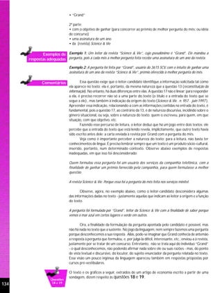 • “Grand”

                               2ª parte:
                               • com o objetivo de ganhar (para concorrer ao prêmio de melhor pergunta do mês; ou idéia
                               de concurso)
                               • uma assinatura de um ano
                               • da (revista) Science & Vie

              Exemplos de Exemplo 1: Um leitor da revista “Science & Vie”, cujo pseudônimo é “Grand”. Ele mandou a
      respostas adequadas pergunta, pois a cada mês a melhor pergunta feita recebe uma assinatura de um ano da revista.
                               Exemplo 2: A pergunta foi feita por “Grand”, usuário do 3615 SCV, com o intuito de ganhar uma
                               assinatura de um ano da revista “Science & Vie”, prêmio oferecido à melhor pergunta do mês.

              Comentários              Essa questão exige que o leitor-candidato identifique a informação solicitada tal como
                               ela aparece no texto; ela é, portanto, da mesma natureza que a questão 13 (reconstituição da
                               informação). No entanto, há duas diferenças entre elas. A questão 17 não é linear; para responder
                               a ela, é preciso recorrer não só a uma parte do texto (o título e a entrada do texto que se
                               segue a ele) , mas também à indicação da origem do texto (Science & Vie . n. 957 . juin 1997 ).
                               Apreender essa indicação, relacionando-a com as informações contidas na entrada do texto, é
                               fundamental, pois a questão 17, ao contrário da 13, é de natureza discursiva, incidindo sobre o
                               gênero situacional, ou seja, sobre a natureza do texto: quem o escreveu, para quem, em que
                               situação, com que objetivo, etc.
                                       Fazendo esse percurso de leitura, o leitor deduz que há um jogo entre dois textos: ele
                               percebe que a entrada do texto que está lendo revela, implicitamente, que outro texto havia
                               sido escrito antes dele: a carta enviada à revista por Grand com a pergunta do mês.
                                       Veja como é importante perceber a natureza do texto; para a leitura, não basta ter
                               conhecimentos de língua. É preciso lembrar sempre que um texto é um produto sócio-cultural,
                               inserido, portanto, num determinado contexto. Observe abaixo exemplos de respostas
                               inadequadas, em que isso foi desconsiderado:

                               Quem formulou essa pergunta foi um usuário dos serviços da companhia telefônica, com a
                               finalidade de ganhar um prêmio fornecido pela companhia, para quem formulasse a melhor
                               questão.

                               A revista Science & Vie. Porque essa foi a pergunta do mês feita nos serviços minitel.

                                       Observe, agora, no exemplo abaixo, como o leitor-candidato desconsidera algumas
                               das informações dadas no texto - justamente aquelas que indicam ao leitor a origem e a função
                               do texto.

                               A pergunta foi formulada por “Grand”, leitor da Science & Vie com a finalidade de saber porque
                               vemos o mar azul em certos lugares e verde em outros.

                                       Ora, a finalidade da formulação da pergunta apontada pelo candidato é possível, mas
                               não há nada no texto que a sustente. No jogo da linguagem, nem sempre fazemos uma pergunta
                               porque desconhecemos a sua resposta . Aliás, pode-se imaginar que Grand conhecia de antemão
                               a resposta à pergunta que formulou, e, por julgá-la difícil, interessante, etc., enviou-a à revista,
                               justamente por se tratar de um concurso. Entretanto, não se trata aqui do indivíduo “Grand”
                               - o qual desconhecemos, não podendo afirmar nada sobre ele ou suas razões - mas, do ponto
                               de vista textual e discursivo, do locutor, do sujeito enunciador da pergunta relatada no texto.
                               Essa visão um pouco ingênua da linguagem apareceu também em respostas propostas por
                               cursos pré-vestibulares.

                               O texto e os gráficos a seguir, extraídos de um artigo de economia escrito a partir de uma
                               sondagem, dizem respeito às questões 18 e 19.
                   Questões
134                 18 e 19
 