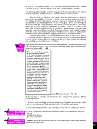 de notas 3 e 2, respectivamente 19% e 28%, tendo sido a nota média nessa questão a segunda
                         mais baixa da prova (1.66), com apenas 3% de notas 5. Segue abaixo um exemplo:

                         Esse dado em questão mostra que um responsável pelo setor de micro-informática de uma empresa
                         receberia, no máximo, 365000 francos, se a sua idade estiver em torno dos 35 anos.

                                 Esse problema está ligado, de certa maneira, ao que já discutimos com relação ao
                         desempenho dos candidatos na questão 17. Lembre-se, é preciso, antes de mais nada, ter
                         uma postura efetiva de leitor, ou seja, perceber a situação de produção do texto. Ora, a
                         questão 19 trata de uma sondagem feita por uma revista, para a qual se criaram categorias
                         estatísticas, sendo que a própria revista se preocupa em esclarecer isso aos seus leitores no
                         quadro que se intitula justamente Comment lire les tableaux (“Como ler os quadros”). Por
                         outro lado, o fato de candidatos terem se restringido a apenas uma parte do texto para
                         responder à questão revela, por parte desses leitores, uma postura linearizada e linearizante
                         diante dos textos, problema esse que tem determinado, na maioria das vezes, as dificuldades
                         encontradas pelos leitores-candidatos nas provas de Francês do Vestibular Unicamp.
                                 Chamamos a sua atenção para este problema que ocorreu na resolução da questão
                         19, porque ele ilustra bem que não se trata, nesse caso, de um desconhecimento da língua
                         francesa, mas sim de um problema de leitura em si, que se verificou, inclusive, na resposta a
                         esta questão proposta por cursos pré-vestibulares.

                         Segue abaixo um excerto de uma entrevista dada por Edgar Morin - um dos maiores pensadores
                         franceses contemporâneos - sobre a crise mundial que atravessamos. A partir desse excerto,
             Questões    responda às questões 20, 21 e 22.
              20, 21
               e 22




                                                                  (Label France n.28, juillet 1997, p.31)
                         20. Ao responder ao jornalista, Morin comenta o que é situação limite. Como ela é definida
                         na fala do pensador?

                         21. Ao expor suas idéias, Morin se utiliza de duas situações históricas como exemplo. Qual é
                         o primeiro exemplo e o que Morin quer ilustrar com ele? Justifique sua resposta.

                         22. Qual é o segundo exemplo e o que Morin quer ilustrar com ele? Justifique sua resposta.

          Questão 20 Para obter a nota máxima, a resposta do candidato deveria conter os seguintes elementos:
                      • sistema
Critérios de correção • saturado de problemas
                         • que não pode resolver

        Exemplos de Exemplo 1: A situação limite ocorre quando um sistema encontra-se saturado pelos problemas
respostas adequadas que ele não consegue resolver.
                                                                                                                         137
 