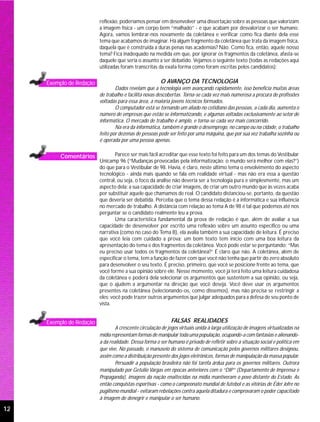 reflexão, poderíamos pensar em desenvolver uma dissertação sobre as pessoas que valorizam
                          a imagem física - um corpo bem “malhado” - e que acabam por desvalorizar o ser humano.
                          Agora, vamos lembrar-nos novamente da coletânea e verificar como fica diante dela esse
                          tema que acabamos de imaginar. Há algum fragmento da coletânea que trata da imagem física,
                          daquela que é construída a duras penas nas academias? Não. Como fica, então, aquele nosso
                          tema? Fica inadequado na medida em que, por ignorar os fragmentos da coletânea, afasta-se
                          daquele que seria o assunto a ser debatido. Vejamos o seguinte texto (todas as redações aqui
                          utilizadas foram transcritas da exata forma como foram escritas pelos candidatos):


     Exemplo de Redação                                 O AVANÇO DA TECNOLOGIA
                                  Dados revelam que a tecnologia vem avançando rapidamente, isso beneficia muitas áreas
                          de trabalho e facilita novas descobertas. Torna-se cada vez mais numerosa a procura de profissões
                          voltadas para essa área, a maioria jovens técnicos formados.
                                  O computador está se tornando um aliado no cotidiano das pessoas, a cada dia, aumenta o
                          número de empresas que estão se informatizando, e algumas voltadas exclusivamente ao setor de
                          informática. O mercado de trabalho é amplo, e torna-se cada vez mais concorrido.
                                  Na era da informática, também é grande o desemprego, no campo ou na cidade, o trabalho
                          feito por dezenas de pessoas pode ser feito por uma máquina, que por sua vez trabalha sozinha ou
                          é operada por uma pessoa apenas.


          Comentários             Parece ser mais fácil acreditar que esse texto foi feito para um dos temas do Vestibular
                          Unicamp 96 (“Mudanças provocadas pela informatização: o mundo será melhor com elas?”)
                          do que para o Vestibular de 98. Havia, é claro, neste último tema o envolvimento do aspecto
                          tecnológico - ainda mais quando se fala em realidade virtual - mas não era essa a questão
                          central, ou seja, o foco da análise não deveria ser a tecnologia pura e simplesmente, mas um
                          aspecto dela: a sua capacidade de criar imagens, de criar um outro mundo que às vezes acaba
                          por substituir aquele que chamamos de real. O candidato distanciou-se, portanto, da questão
                          que deveria ser debatida. Perceba que o tema dessa redação é a informática e sua influência
                          no mercado de trabalho. A distância com relação ao tema A de 98 é tal que podemos até nos
                          perguntar se o candidato realmente leu a prova.
                                  Uma característica fundamental da prova de redação é que, além de avaliar a sua
                          capacidade de desenvolver por escrito uma reflexão sobre um assunto específico ou uma
                          narrativa (como no caso do Tema B), ela avalia também a sua capacidade de leitura. É preciso
                          que você leia com cuidado a prova; um bom texto tem início com uma boa leitura da
                          apresentação do tema e dos fragmentos da coletânea. Você pode estar se perguntando: “Mas
                          eu preciso usar todos os fragmentos da coletânea?” É claro que não. A coletânea, além de
                          especificar o tema, tem a função de fazer com que você não tenha que partir do zero absoluto
                          para desenvolver o seu texto. É preciso, primeiro, que você se posicione frente ao tema, que
                          você forme a sua opinião sobre ele. Nesse momento, você já terá feito uma leitura cuidadosa
                          da coletânea e poderá dela selecionar os argumentos que sustentem a sua opinião, ou seja,
                          que o ajudem a argumentar na direção que você deseja. Você deve usar os argumentos
                          presentes na coletânea (selecionando-os, como dissemos), mas não precisa se restringir a
                          eles; você pode trazer outros argumentos que julgar adequados para a defesa de seu ponto de
                          vista.


     Exemplo de Redação                                       FALSAS REALIDADES
                                  A crescente circulação de jogos virtuais unida à larga utilização de imagens virtualizadas na
                          mídia representam formas de manipular toda uma população, ocupando-a com fantasias e alienando-
                          a da realidade. Dessa forma o ser humano é privado de refletir sobre a situação social e política em
                          que vive. No passado, o manuseio do sistema de comunicação pelos governos militares designou,
                          assim como a distribuição presente dos jogos eletrônicos, formas de manipulação da massa popular.
                                  Persuadir a população brasileira não foi taréfa árdua para os governos militares. Outrora
                          manipulado por Getúlio Vargas em épocas anteriores com o “DIP” (Departamento de Imprensa e
                          Propaganda), imagens da nação enaltecidas na mídia mantiveram o povo distante do Estado. As
                          então conquistas esportivas - como o campeonato mundial de futebol e as vitórias de Éder Jofre no
                          pugilismo mundial - evitaram rebelações contra aquela ditadura e comprovaram o poder capacitado
                          à imagem de denegrir e manipular o ser humano.

12
 