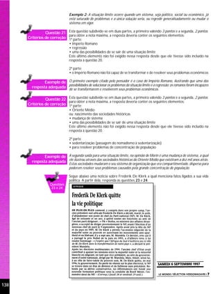 Exemplo 2: A situação limite ocorre quando um sistema, seja político, social ou econômico, já
                                 está saturado de problemas e a única solução seria, ou regredir generalisadamente ou mudar o
                                 sistema em vigor.

                Questão 21 Esta questão subdivide-se em duas partes, a primeira valendo 3 pontos e a segunda, 2 pontos;
                            para obter a nota máxima, a resposta deveria conter os seguintes elementos:
      Critérios de correção 1ª parte:
                                 • Império Romano
                                 • regressão
                                 • uma das possibilidades de se sair de uma situação limite
                                 Este último elemento não foi exigido nessa resposta desde que ele tivesse sido incluído na
                                 resposta à questão 20.

                                 2ª parte:
                                 • o Império Romano não foi capaz de se transformar e de resolver seus problemas econômicos

               Exemplo de O primeiro exemplo citado pelo pensador é o caso do Império Romano, ilustrando que uma das
                          possibilidades de solucionar os problemas da situação limite é a regressão: os romanos foram incapazes
        resposta adequada de se transformarem e resolverem seus problemas econômicos.

                Questão 22 Esta questão subdivide-se em duas partes, a primeira valendo 3 pontos e a segunda, 2 pontos;
                            para obter a nota máxima, a resposta deveria conter os seguintes elementos:
      Critérios de correção 1ª parte:
                                 • Oriente Médio
                                 ou: nascimento das sociedades históricas
                                 • mudança de sistema
                                 • uma das possibilidades de se sair de uma situação limite
                                 Este último elemento não foi exigido nessa resposta desde que ele tivesse sido incluído na
                                 resposta à questão 20.

                                 2ª parte
                                 • sedentarização (passagem do nomadismo à sedentarização)
                                 • para resolver problemas de concentração de população

               Exemplo de A segunda saída para uma situação limite, na opinião de Morin é uma mudança de sistema, a qual
        resposta adequada ele ilustrou através das sociedades históricas do Oriente Médio que existiram a dez mil anos atrás.
                                 Estas sociedades mudaram o seu sistema de organização que era compartimentado, disperso para
                                 poderem resolver seus problemas causados pela grande concentração de população.

                                 Segue abaixo uma notícia sobre Frederik De Klerk a qual menciona fatos ligados a sua vida
                                 política. A partir dela, responda às questões 23 e 24.
                    Questões
                     23 e 24




138
 