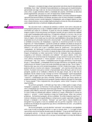 Outrossim, a circulação de jogos virtuais representam uma forma atual de desvalorização
              do indivíduo. Esses “chips” eletrônicos transcendentalizam as crianças para um mundo fantasioso,
              apresentando uma fuga à vida real. Ao invés de desenvolver boas virtudes como o raciocínio e o
              senso crítico, os jogos eletrônicos inibem a criatividade dos usuários, interferindo na vida desta
              pessoa negativamente, pois passa-se a viver em função desse mundo eletrônico.
                      Seja pela mídia, seja pela imposição de realidades virtuais, a excessiva exaltação de imagens
              representa uma forma de alienar o ser humano, que passa a viver em meio a fantasias e irrealidades.
              Anuir o uso desse recurso é aceitar imposições e manipulações, pois as imagens impõem-se como
              ricas e cheias de belezas, mas na verdade implicam privações ao senso de crítica da sociedade que
              assim empobrecida torna-se facilmente dirigida pelos poderosos.

Comentários           No caso deste texto, a utilização da coletânea é evidente, bem como a discussão do
              tema proposto pela prova, ou seja, o candidato trabalha com um conceito adequado de imagem,
              mostrando que soube ler a coletânea. O ponto de vista do candidato é bastante claro: as
              imagens ocupam a mente das pessoas com fantasias, fazendo com que se afastem da realidade
              e que sejam manipuladas pelos poderosos. O fragmento utilizado é o terceiro; não em sua
              totalidade, mas na parte em que se fala dos “críticos”, os quais interpretam a imagem “como
              mais um engano, como evasão, que nos exime das responsabilidades e dos perigos do presente,
              projetando-nos em um mundo evanescente e desencarnado”. A essa idéia de fuga da realidade,
              o candidato acrescenta a de manipulação, a qual não se encontrava presente no terceiro
              fragmento; em “Falsas Realidades” a perda do sentido de realidade está aliada aos desejos de
              dominação de uma parcela da sociedade, a qual é identificada num primeiro momento com os
              militares e em outro com o que o candidato chama de “poderosos”. Essa questão da
              “manipulação”, da “dominação” é o ponto central da argumentação e vem anunciada desde o
              primeiro período do texto: “A crescente circulação de jogos virtuais unida à larga utilização de
              imagens virtualizadas na mídia representam formas de manipular toda uma população,
              ocupando-a com fantasias e alienando-a da realidade.” Um pouco adiante, temos uma
              comparação entre as formas atuais de manipulação e as que existiram na época dos militares:
              esses últimos manipulavam a “massa popular” através do “manuseio do sistema de
              comunicação”; hoje, essa “massa” é manipulada através de jogos eletrônicos. Essa afirmação
              de que a “massa popular” é manipulada através de jogos eletrônicos corresponde ao nosso
              conhecimento de mundo? O povo está sendo dominado por jogos do tipo “Street Fighter”?
              Podemos dizer que uma certa camada da população é, de fato, viciada nesses jogos; mas não
              podemos afirmar o mesmo com relação à “massa popular”, sem estarmos incorrendo numa
              mentira. O próprio texto parece atestar a impropriedade dessa afirmação, pois no terceiro
              parágrafo, quando vai ser analisada a influência de tais jogos virtuais, não se fala mais de
              população, mas de crianças; ou seja, restringe-se o termo “massa popular” à parte da população
              sobre a qual os jogos exercem sua influência negativa. Se o candidato, de certa maneira,
              “conserta” a inadequação que havia cometido, podemos afirmar que houve apenas um
              problema localizado, no final do primeiro parágrafo, quando a influência dos jogos foi relacionada
              à “massa popular”? Para respondermos essa pergunta, vamos tentar recuperar a linha
              argumentativa.
                      No primeiro parágrafo, é afirmado que hoje tanto a mídia quanto os jogos virtuais
              manipulam a população; no final desse mesmo parágrafo, é estabelecida uma comparação
              entre a manipulação que é feita hoje através dos jogos eletrônicos e a que era feita, em tempos
              passados, pelos militares, através do “sistema de comunicação”. No segundo parágrafo, mostra-
              se como a mídia era utilizada pelo militares: enaltecia-se a nação, enfatizavam-se vitórias no
              esporte e - pronto! - o povo mantinha-se longe do Estado porque, afinal, não existiam
              problemas... Ao final desse parágrafo, afirma o candidato: “As então conquistas esportivas (...)
              evitaram rebelações contra aquela ditadura e comprovaram o poder capacitado à imagem de
              denegrir e manipular o ser humano. “Denegrir” por quê? Qual a relação mídia/homem
              denegrido? Essa pergunta o texto do candidato não nos permite responder; temos aí um
              problema de articulação dos argumentos que afeta o entendimento do texto - um problema
              de coerência textual.
                      No terceiro parágrafo, o uso do advérbio “outrossim” vem estabelecer uma igualdade
              entre o que foi dito no parágrafo anterior e o que se está por dizer: “(...) os jogos virtuais
              representam uma forma atual de desvalorização do indivíduo.” O que já não havia ficado claro
              no parágrafo anterior - o fato de o poder da imagem denegrir o homem - impede que se
              estabeleça claramente uma relação entre o uso que se fazia da imagem no tempo das ditaduras

                                                                                                                      13
 